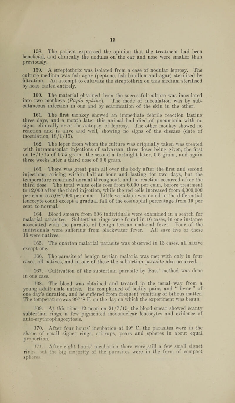 158. The patient expressed the opinion that the treatment had been beneficial, and clinically the nodules on the ear and nose were smaller than previously. 159. A streptothrix was isolated from a case of nodular leprosy. The culture medium was fish agar (peptone, fish bouillon and agar) sterilised by filtration. An attempt to cultivate the streptothrix on this medium sterilised by heat failed entirely. 160. The material obtained from the successful culture was inoculated into two monkeys (Papio sphinx). The mode of inoculation was by sub¬ cutaneous infection in one and by scarification of the skin in the other. 161. The first monkey showed an immediate febrile reaction lasting three days, and a month later this animal had died of pneumonia with no signs, clinically or at the autopsy, of leprosy. The other monkey showed no reaction and is alive and well, showing no signs of the disease (date of inoculation, 18/1/15). 162. The leper from whom the culture was originally taken was treated with intramuscular injections of salvarsan, three doses being given, the first on 18/1/15 of 0'55 gram., the second a fortnight later, 0'6 gram., and again three weeks later a third dose of 0'6 gram. 163. There was great pain all over the body after the first and second injections, arising within half-an-hour and lasting for two days, but the temperature remained normal throughout, and no reaction occurred after the third dose. The total white cells rose from 6,000 per cmm. before treatment to 12,000 after the third injection, while the red cells increased from 4,000,000 per cmm. to 5,084,000 per cmm. Little variation was noted in the differential leucocyte count except a gradual fall of the eosinophil percentage from 19 per •cent, to normal. 164. Blood smears from 306 individuals were examined in a search for malarial parasites. Subtertian rings were found in 16 cases, in one instance associated with the parasite of benign tertian malarial fever. Four of the individuals were suffering from blackwater fever. All save five of these 16 were natives. 165. The quartan malarial parasite was observed in 13 cases, all native except one. 166. The parasite of benign tertian malaria was met with only in four- cases, all natives, and in one of these the subtertian parasite also occurred. 167. Cultivation of the subtertian parasite by Bass’ method was done in one case. 168. The blood was obtained and treated in the usual way from a young adult male native. He complained of bodily pains and “ fever ” of one day’s duration, and he suffered from frequent vomiting of bilious matter. The temperature was 99° '8 F. on the day on which the experiment was begun. 169. At this time, 12 noon on 21/7/15, the blood-smear showed scanty subtertian rings, a few pigmented mononuclear leucocytes and evidence of auto-erythrophagocytosis. 170. After four hours’ incubation at 39° C. the parasites were in the shape of small signet rings, stirrups, pears and spheres in about equal proportion. HI. After eight hours’ incubation there were still a few small signet ring'', hut the big majority of the parasites were in the form of compact spheres.