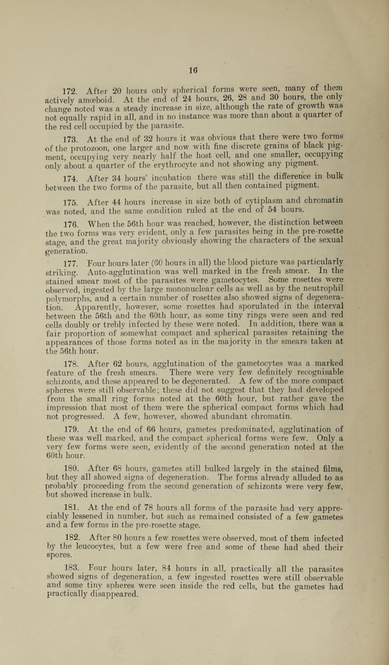 172. After 20 hours only spherical forms were seen, many of them actively amoeboid. At the end of 24 hours, 26, 28 and 30 hours, the only change noted was a steady increase in size, although the rate of growth was not equally rapid in all, and in no instance was more than about a quarter or the red cell occupied by the parasite. 173. At the end of 32 hours it was obvious that there were two forms of the protozoon, one larger and now with fine discrete grains of black pig¬ ment, occupying very nearly half the host cell, and one smaller, occupying only about a quarter of the erythrocyte and not showing any pigment. 174. After 34 hours’ incubation there was still the difference in bulk between the two forms of the parasite, but all then contained pigment. 175. After 44 hours increase in size both of cytiplasm and chromatin was noted, and the same condition ruled at the end of 54 hours. 176. When the 56th hour was reached, however, the distinction between the two forms was very evident, only a few parasites being in the pre-rosette stage, and the great majority obviously showing the characters of the sexual generation. 177. Four hours later (60 hours in all) the blood picture was particularly striking. Auto-agglutination was well marked in the fresh smear. In the stained smear most of the parasites were gametocytes. Some rosettes were observed, ingested by the large mononuclear cells as well as by the neutrophil polymorphs, and a certain number of rosettes also showed signs of degenera¬ tion. Apparently, however, some rosettes had sporulated in the interval between the 56th and the 60th hour, as some tiny rings were seen and red cells doubly or trebly infected by these were noted. In addition, there was a fair proportion of somewhat compact and spherical parasites retaining the appearances of those forms noted as in the majority in the smears taken at the 56th hour. 178. After 62 hours, agglutination of the gametocytes was a marked feature of the fresh smears. There were very few definitely recognisable schizonts, and these appeared to be degenerated. A few of the more compact spheres were still observable; these did not suggest that they had developed from the small ring forms noted at the 60th hour, but rather gave the impression that most of them were the spherical compact forms which had not progressed. A few, however, showed abundant chromatin. 179. At the end of 66 hours, gametes predominated, agglutination of these was well marked, and the compact spherical forms were few. Only a very few forms were seen, evidently of the second generation noted at the 60th hour. 180. After 68 hours, gametes still bulked largely in the stained films, but they all showed signs of degeneration. The forms already alluded to as probably proceeding from the second generation of schizonts were very few, but showed increase in bulk. 181. At the end of 78 hours all forms of the parasite had very appre¬ ciably lessened in number, but such as remained consisted of a few gametes and a few forms in the pre-rosette stage. 182. After 80 hours a few rosettes were observed, most of them infected by the leucocytes, but a few were free and some of these had shed their spores. 183. Four hours later, 84 hours in all, practically all the parasites showed signs of degeneration, a few ingested rosettes were still observable and some tiny spheres were seen inside the red cells, but the gametes had practically disappeared.