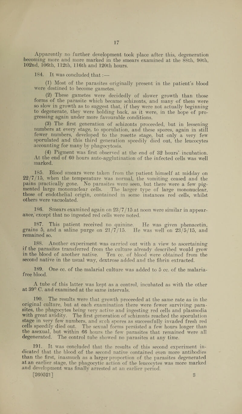 Apparently no further development took place after this, degeneration becoming more and more marked in the smears examined at the 88th, 90th, 102nd, 106th, 112th, 116th and 120th hours. 184. It was concluded that: — (1) Most of the parasites originally present in the patient’s blood were destined to become gametes. (2) These gametes were decidedly of slower growth than those forms of the parasite which became schizonts, and many of them were so slow in growth as to suggest that, if they were not actually beginning to degenerate, they were holding back, as it were, in the hope of pro¬ gressing again under more favourable conditions. (3) The first generation of schizonts proceeded, but in lessening numbers at every stage, to sporulation, and these spores, again in still fewer numbers, developed to the rosette stage, but only a very few sporulated and this third generation speedily died out, the leucocytes accounting for many by phagocytosis. (4) Pigment was first observed at the end of 32 hours’ incubation. At the end of 60 hours auto-agglutination of the infected cells was well marked. 185. Blood smears were taken from the patient himself at midday on 22/7/15, when the temperature was normal, the vomiting ceased and the pains practically gone. No parasites were seen, but there were a few pig¬ mented large mononuclear cells. The larger type of large mononuclear, those of endothelial origin, contained in some instances red cells, whilst others were vacuolated. 186. Smears examined again on 23/7/15 at noon were similar in appear¬ ance, except that no ingested red cells were noted. 187. This patient received no quinine. He was given phenacetin, .grains 5, and a saline purge on 21/7/15. He was well on 23/5/15, and remained so. 188. Another experiment was carried out with a view to ascertaining if the parasites transferred from the culture already described would grow in the blood of another native. Ten cc. of blood were obtained from the second native in the usual way, dextrose added and the fibrin extracted. 189. One cc. of the malarial culture was added to 5 cc. of the malaria- free blood. A tube of this latter was kept as a control, incubated as with the other at 39° C. and examined at the same intervals. 190. The results were that growth proceeded at the same rate as in the original culture, but at each examination there were fewer surviving para¬ sites, the phagocytes being very active and ingesting red cells and plasmodia with great avidity. The first generation of schizonts reached the sporulation stage in very few numbers, and such spores as successfully invaded fresh red cells speedily died out. The sexual forms persisted a few hours longer than the asexual, but within 66 hours the few parasites that remained were all degenerated. The control tube showed no parasites at any time. 191. It was concluded that the results of this second experiment in¬ dicated that the blood of the second native contained even more antibodies than the first, inasmuch ns a larger proportion of the parasites degenerated at an earlier stage, the phagocytic action of the leucocytes was more marked and development was finally arrested at an earlier period. [260521] 3