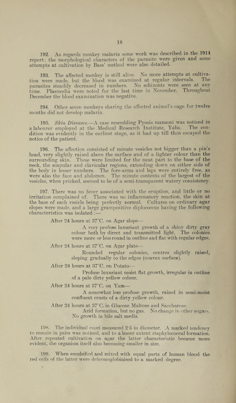 192. As regards monkey malaria some work was described in the 1914 report; the morphological characters of the parasite were given and some attempts at cultivation by Bass’ method were also detailed. 193. The affected monkey is still alive. No more attempts at cultiva¬ tion were made, but the blood was examined at regular intervals. The parasites steadily decreased in numbers. No schizonts were seen at any time. Plasmodia were noted for the last time in November. Throughout December the blood examination was negative. 194. Other seven monkeys sharing the affected animal’s cage for twelve months did not develop malaria. 195. Skin Diseases.—A case resembling Pyosis mansoni was noticed in a labourer employed at the Medical Research Institute, Yaba. The con¬ dition was evidently in the earliest stage, as it had up till then escaped the notice of the patient. 196. The affection consisted of minute vesicles not bigger than a pin’s head, very slightly raised above the surface and of a lighter colour than the surrounding skin. These were limited for the most part to the base of the neck, the scapular and clavicular regions, extending down on either side of the body in lesser numbers. The fore-arms and legs were entirely free, as were also the face and abdomen. The minute contents of the largest of the vesicles, when pricked, seemed to be of a semi-transparent watery consistency. 197. There was no fever associated with the eruption, and little or no irritation complained of. There was no inflammatory reaction, the skin at the base of each vesicle being perfectly normal. Cultures on ordinary agar slopes were made, and a large grampositive diplocoecus having the following characteristics was isolated :— After 24 hours at 37°C. on Agar slope— A very profuse luxuriant growth of a shiny dirty gray colour both by direct and transmitted light. The colonies were more or less round in outline and flat with regular edges. After 24 hours at 37°C. on Agar plate— Rounded regular colonies, centres slightly raised, sloping gradually to the edges (convex surface). After 24 hours at 37°C. on Potato-- Profuse luxuriant moist flat growth, irregular in outline of a pale dirty yellow colour. After 24 hours at 37°C. on Yam— A somewhat less profuse growth, raised in semi-moist confluent crusts of a dirty yellow colour. After 24 hours at 37°C. in Glucose Maltose and Saccharose. Acid formation, but no gas. No change in other sugars. No growth in bile salt media 198. The individual coeci measured 2‘5 in diameter. A marked tendency to remain in pairs was noticed, and to a lesser extent staphylococcal formation. After repeated cultivation on agar the latter characteristic became more evident, the organism itself also becoming smaller in size. 199. When emulsified and mixed with equal parts of human blood the red cells of the latter were dehmmoglobinised to a marked degree. i