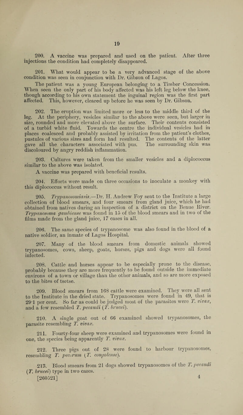 200. A vaccine was prepared and used on the patient. After three injections the condition had completely disappeared. 201. What would appear to be a very advanced stage of the above condition was seen in conjunction with Dr. Gibson of Lagos. The patient was a young European belonging to a Timber Concession. When seen the only part of his body affected was his left leg below the knee, though according to his own statement the inguinal region was the first part affected. This, however, cleared up before he was seen by Dr. Gibson. 202. The eruption was limited more or less to the middle third of the leg. At the periphery, vesicles similar to the above were seen, but larger in size, rounded and more elevated above the surface. Their contents consisted of a turbid white fluid. Towards the centre the individual vesicles had in places coalesced and probably assisted by irritation from the patient’s clothes, pustules of various sizes and form had resulted. The contents of the latter gave all the characters associated with pus. The surrounding skin was discoloured by angry reddish inflammation. 203. Cultures were taken from the smaller vesicles and a diplocoecus similar to the above was isolated. A vaccine was prepared with beneficial results. 204. Efforts were made on three occasions to inoculate a monkey with this diplocoecus without result. 205. Trypanosomiasis.—Dr. H. Andrew Foy sent to the Institute a large collection of blood smears, and four smears from gland juice, which he had obtained from natives during an inspection of a district on the Benue liiver. Trypanosoma gambiense was found in 15 of the blood smears and in two of the films made from the gland juice, 17 cases in all. 206. The same species of trypanosome was also found in the blood of a native soldier, an inmate of Lagos Hospital. 207. Many of the blood smears from domestic animals showed trypanosomes, cows, sheep, goats, horses, pigs and dogs were all found infected. 208. Cattle and horses appear to be especially prone to the disease, probably because they are more frequently to be found outside the immediate environs of a town or village than the other animals, and so are more exposed to the bites of tsetse. 209. Blood smears from 168 cattle were examined. They were all sent to the Institute in the dried state. Trypanosomes were found in 49, that is 291 per cent. So far as could be judged most of the parasites were T. vicax, and a few resembled T. pecaudi (T. brucei). 210. A single goat out of 66 examined showed trypanosomes, the parasite resembling T. vivax. 211. Fourty-four sheep were examined and trypanosomes were found in one, the species being apparently T. vivax. 212. Three pigs out of 28 were found to harbour trypanosomes, resembling T. pecurum (T. congolense). 213. Blood smears from 21 dogs showed trypanosomes of the T. pecaudi (T. brucei) type in two cases. [260521] 4