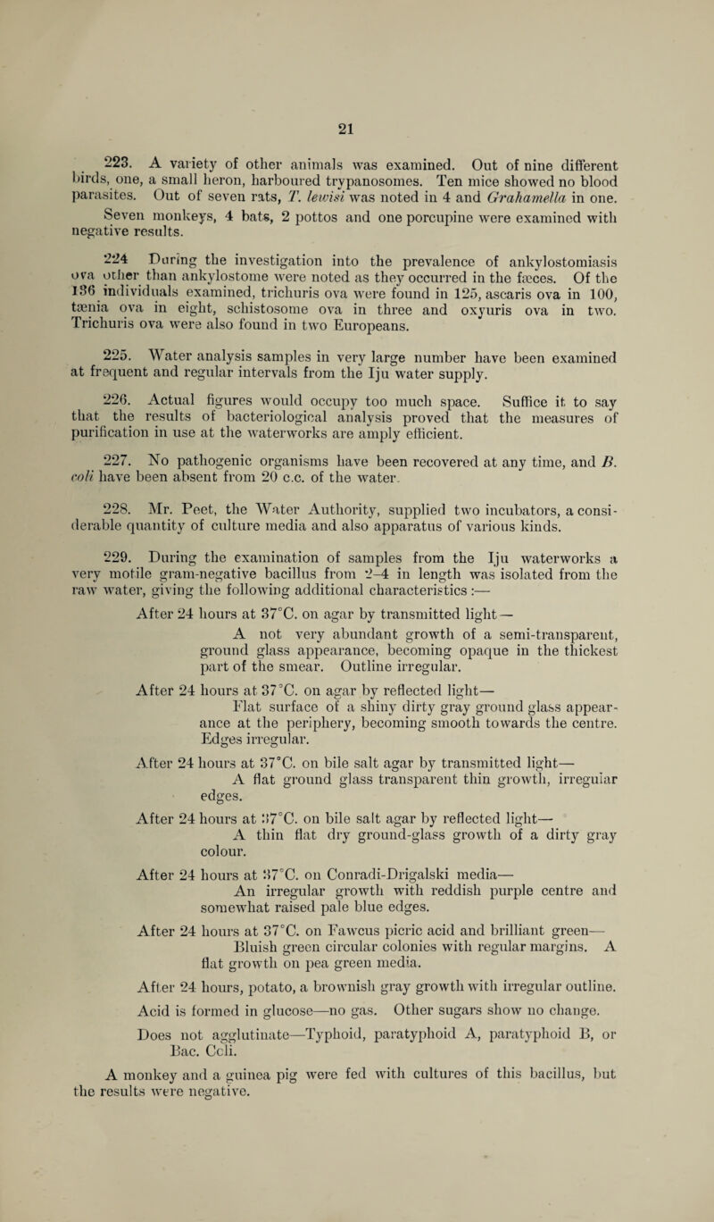 223. A variety of other animals was examined. Out of nine different birds, one, a small heron, harboured trypanosomes. Ten mice showed no blood parasites. Out of seven rats, T. lewisi was noted in 4 and Grahamella in one. Seven monkeys, 4 bats, 2 pottos and one porcupine were examined with negative results. 224 During the investigation into the prevalence of ankylostomiasis ova ocher than ankylostome were noted as they occurred in the fseces. Of the 186 individuals examined, trichuris ova were found in 125, ascaris ova in 100, taenia ova in eight, schistosome ova in three and oxyuris ova in two. Trichuris ova were also found in two Europeans. 225. Water analysis samples in very large number have been examined at frequent and regular intervals from the Iju water supply. 226. Actual figures would occupy too much space. Suffice it to say that the results of bacteriological analysis proved that the measures of purification in use at the waterworks are amply efficient. 227. No pathogenic organisms have been recovered at any time, and B. coli have been absent from 20 c.c. of the water. 228. Mr. Peet, the Water Authority, supplied two incubators, a consi¬ derable quantity of culture media and also apparatus of various kinds. 229. During the examination of samples from the Iju waterworks a very motile gram-negative bacillus from 2-4 in length was isolated from the raw water, giving the following additional characteristics :— After 24 hours at 37°C. on agar by transmitted light — A not very abundant growth of a semi-transparent, ground glass appearance, becoming opaque in the thickest part of the smear. Outline irregular. After 24 hours at 37°C. on agar by reflected light— Flat surface of a shiny dirty gray ground glass appear¬ ance at the periphery, becoming smooth towards the centre. Edges irregular. After 24 hours at 37°C. on bile salt agar by transmitted light— A flat ground glass transparent thin growth, irregular edges. After 24 hours at 87°C. on bile salt agar by reflected light— A thin flat dry ground-glass growth of a dirty gray colour. After 24 hours at 37°C. on Conradi-Drigalski media— An irregular growth with reddish purple centre and somewhat raised pale blue edges. After 24 hours at 37°C. on Fawcus picric acid and brilliant green— Bluish green circular colonies with regular margins. A flat growth on pea green media. After 24 hours, potato, a brownish gray growth with irregular outline. Acid is formed in glucose—no gas. Other sugars show no change. Does not agglutinate—Typhoid, paratyphoid A, paratyphoid B, or Bac. Ccli. A monkey and a guinea pig were fed with cultures of this bacillus, but the results were negative.