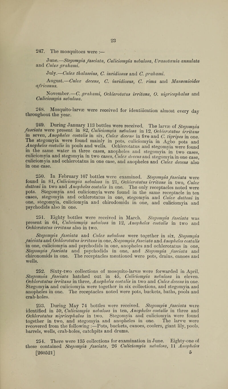 247. The mosquitoes were :— June.—Stegomyia fasciata, Culiciomyia nebulosa, Uranotcenia annulata and Culex grab ami. July.—Culex thalassius, C. invidiosus and C. grab ami. August.—Culex deceits, C. invidiosus, C. rima and Mansonioides africanus. November.—C. grabami, Ochlerotatus irritans, 0. nigricepbalus and Culiciomyia nebulosa. 248. Mosquito-larvae were received for identification almost every day throughout the year. J 249. During January 113 bottles were received. The larvae of Stegomyia fasciata were present in 82, Culiciomyia nebulosa in 12, Ochlerotatus irritans in seven, Anopheles costalis in six, Culex deems in five and C. tiyripes in one. The stegomyia were found mainly in pots, culiciomyia in Agbo pots and Anopheles costalis in pools and wells. Ochlerotatus and stegomyia were found in the same water in three cases, anopheles and stegomyia in two cases, culiciomyia and stegomyia in two cases, Culex deceits and stegomyia in one case, culiciomyia and ochlerotatus in one case, and anopheles and Culex decens also in one case. 250. In February 107 bottles were examined. Stegomyia fasciata were found in 81, Culiciomyia nebulosa in 21, Ochlerotatus irritans in two, Cidex duttoni in two and Anopheles costalis in one. The only receptacles noted were pots. Stegomyia and culiciomyia were found in the same receptacle in ten cases, stegomyia and ochlerotatus in one, stegomyia and Culex duttoni in one, stegomyia, culiciomyia and chirodomids in one, and culiciomyia and psycliodids also in one. 251. Eighty bottles were received in March. Stegomyia fasciata was present in 64, Culiciomyia nebulosa in 12, Anopheles costalis in two and Ochlerotatus irritans also in two. Stegomyia fasciata and Cidex nebulosa were together in six, Stegomyia Jaiciata and Ochlerotatus irritans in one, Stegomyia fasciata and Anopheles costalis in one, culiciomyia and psycliodids in one, anopheles and ochlerotatus in one, Stegomyia fasciata and psycliodids in one, and Stegomyia fasciata and chironomids in one. The receptacles mentioned were pots, drains, canoes and wells. 252. Sixty-two collections of mosquito-larv?e were forwarded in April, Stegomyia fasciata hatched out in 45, Culiciomyia nebulosa in eleven. Ochlerotatus irritans in three, Anopheles costalis in two and Culex decens in one. Stegomyia and culiciomyia were together in six collections, and stegomyia and anopheles in one. The receptacles noted were pots, buckets, baths, pools and crab-holes. 253. During May 74 bottles were received. Stegomyia fasciata were identified in 59, Culiciomyia nebulosa in ten, Anopheles costalis in three and Ochlerotatus nigricepbalus in two. Stegomyia and culiciomyia were found together in two, and stegomyia and anopheles in one. The larv,;e were recovered from the following :—Pots, buckets, canoes, coolers, giant lily, pools, barrels, wells, crab-holes, catchpits and drums. 254. There were 135 collections for examination in June. Eighty-one of these contained Stegomyia fasciata, 26 Culiciomyia nebulosa, 11 Anopheles [260521] 5