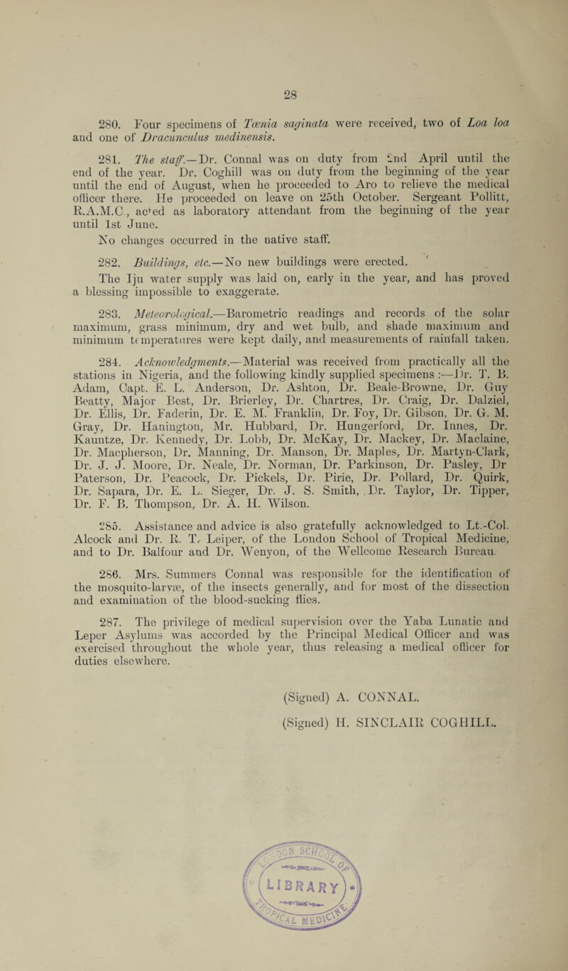 280. Four specimens of Tcenia saginata were received, two of Loa loa and one of Dracunculus medinensis. 281. The staff — Dr. Connal was on duty from 2nd April until the end of the year. Dr. Coghill was on duty from the beginning of the year until the end of August, when he proceeded to Aro to relieve the medical officer there. He proceeded on leave on 25th October. Sergeant Pollitt, P.A.M.C , acfed as laboratory attendant from the beginning of the year until 1st June. No changes occurred in the native staff. 282. Buildings, etc— No new buildings were erected. The Iju water supply was laid on, early in the year, and has proved a blessing impossible to exaggerate. 283. Meteorological.—Barometric readings and records of the solar maximum, grass minimum, dry and wet bulb, and shade maximum and minimum temperatures were kept daily, and measurements of rainfall taken. 284. Acknowledgments.—Material was received from practically all the stations in Nigeria, and the following kindly supplied specimens :—Dr. T. B. Adam, Capt. E. L. Anderson, Dr. Ashton, Dr. Beale-Browne, Dr. Guy Beatty, Major Best, Dr. Brierley, Dr. Chartres, Dr. Craig, Dr. Dalziel, Dr. Ellis, Dr. Faderin, Dr. E. M. Franklin, Dr. Foy, Dr. Gibson, Dr. G. M. Gray, Dr. Hanington, Mr. Hubbard, Dr. Hungerford, Dr. Innes, Dr. Kauntze, Dr. Kennedy, Dr. Lobb, Dr. McKay, Dr. Mackey, Dr. Maclaine, Dr. Macpherson, Dr. Manning, Dr. Manson, Dr. Maples, Dr. Martyn-Clark, Dr. J. J. Moore, Dr. Neale, Dr. Norman, Dr. Parkinson, Dr. Pasley, Dr Paterson, Dr. Peacock, Dr. Pickels, Dr. Pirie, Dr. Pollard, Dr. Quirk, Dr. Sapara, Dr. E. L. Sieger, Dr. J. S. Smith, Dr. Taylor, Dr. Tipper, Dr. F. B. Thompson, Dr. A. H. Wilson. 285. Assistance and advice is also gratefully acknowledged to Lt.-Col. Alcock and Dr. K. T, Leiper, of the London School of Tropical Medicine, and to Dr. Balfour and Dr. Wenyon, of the Wellcome Kesearcli Bureau. 2S6. Mrs. Summers Connal was responsible for the identification of the mosquito-larvae, of the insects generally, and for most of the dissection and examination of the blood-sucking flies. 287. The privilege of medical supervision over the Yaba Lunatic and Leper Asylums was accorded by the Principal Medical Officer and was exercised throughout the whole year, thus releasing a medical officer for duties elsewhere. (Signed) A. CONNAL. (Signed) H. SINCLAIR COGHILL.