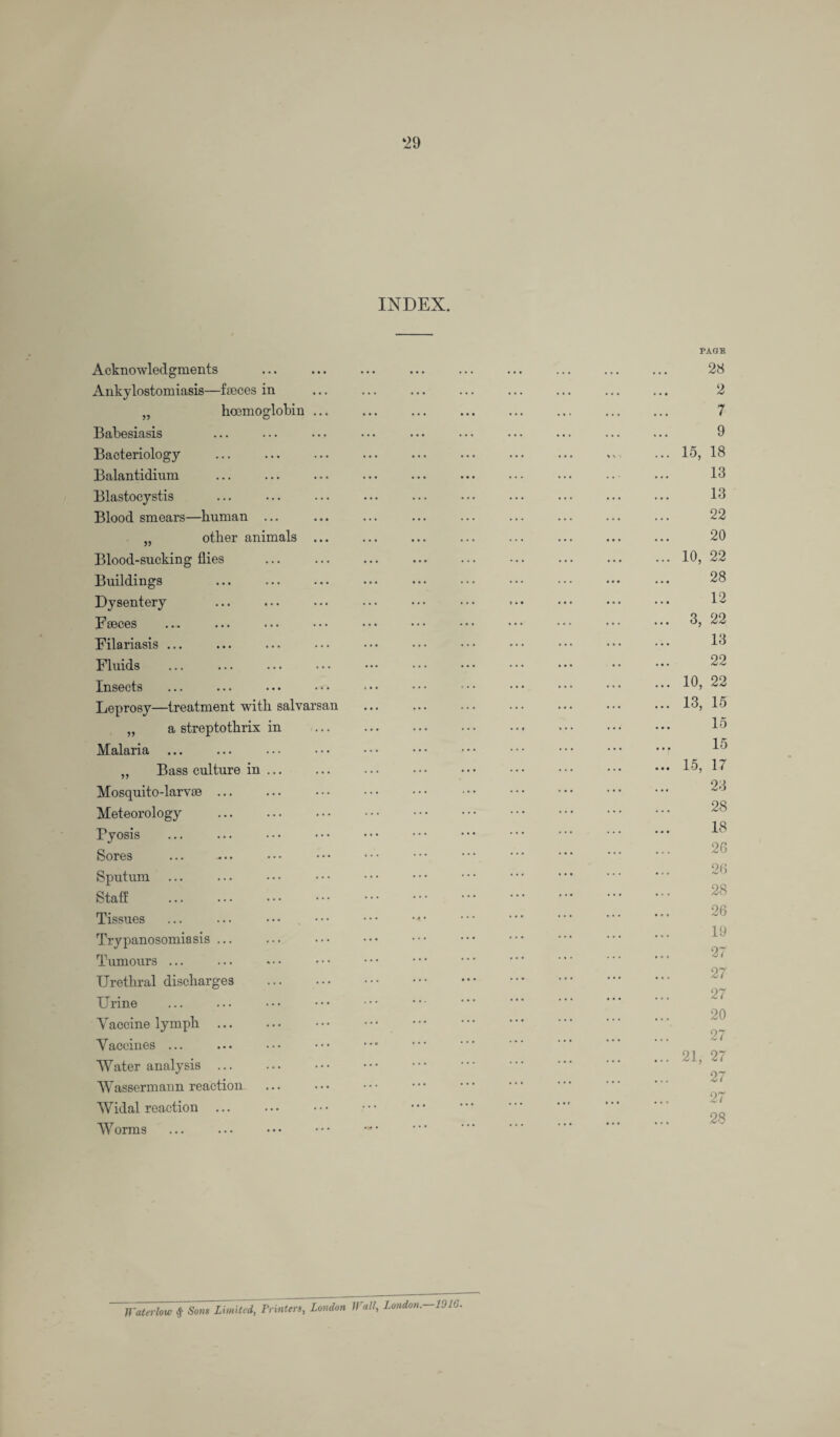 ‘29 INDEX. Acknowledgments Ankylostomiasis—fmces in „ hoemoglobin ... Babesiasis Bacteriology Balantidium Blastocystis Blood smears—human ... „ other animals ... Blood-sucking flies . Buildings Dysentery Faeces Filariasis ... Fluids Insects Leprosy—treatment with salvarsan „ a streptothrix in Malaria „ Bass culture in ... Mosquito-larvse. Meteorology . Pyosis Sores . Sputum Staff Tissues Trypanosomiasis ... Tumours ... Urethral discharges . Urine Yaccine lymph ... Vaccines ... Water analysis ... Wassermann reaction Widal reaction ... Worms PAGE 28 2 7 9 15, 18 13 13 22 20 10, 22 28 12 3, 22 13 22 10, 22 13, 15 15 15 15, 17 23 28 18 26 26 28 26 19 27 27 27 20 27 21, 27 27 27 28 Waterlow # Sons Limited, Printers, London Wall, London. 1016.