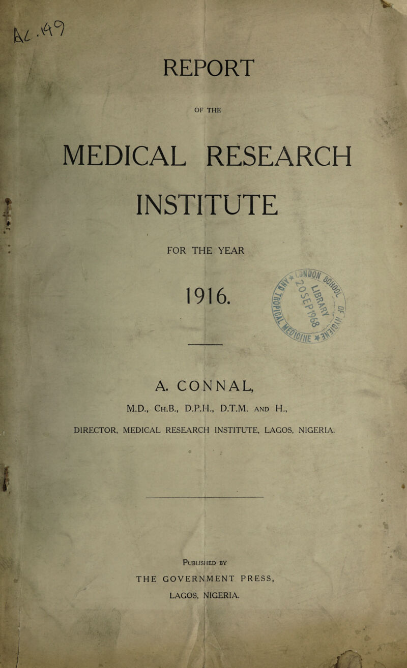 REPORT OF THE MEDICAL RESEARCH INSTITUTE A. CONNAL, M.D., Ch.B., D.P.H., D.T.M. and H., DIRECTOR, MEDICAL RESEARCH INSTITUTE, LAGOS, NIGERIA. Published by THE GOVERNMENT PRESS, LAGOS, NIGERIA.