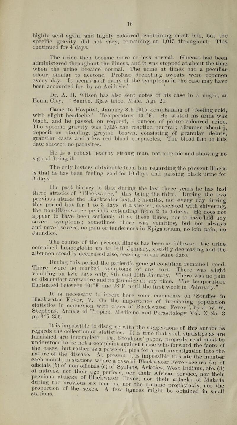 highly acid again, and highly coloured, containing much bile, but the specific gravity did not vary, remaining at 1,015 throughout. This continued for 4 days. The urine then became more or less normal. Glucose had been administered throughout the illness, and it was stopped at about the time when the urine became normal. The urine at times had a peculiar odour, similar to acetone. Profuse drenching sweats were common every day. It seems as if many of the symptoms in the case may have been accounted for, by an Acidosis.” Dr. A. H. Wilson has also sent notes of his case in a negro, at Benin City. “Sambo. Ejaw tribe. Male. Age 24. Came to Hospital, January 8th 1915, complaining of ‘feeling cold, with slight headache.’ Temperature 10I F. He stated his urine was black, and he passed, on request, 4 ounces of porter-coloured urine. The specific gravity was 1,025 the reaction neutral; albumen about deposit on standing, greyish brown, consisting of granular debris, granular casts and a few^ red blood corpuscles. The blood film on this date showed no parasites. He is a robust healthy strong man, not anaemic and showing no sign of being ill. The only history obtainable from him regarding the present illness is that he has been feeling cold for 10 days and passing black urine for 3 days. V His past history is that during the last three years he has had three attacks of “ Blackwater,” this being the third. During the two previous attaks the Blackwater lasted 2 months, not every day during this period but for 1 to 3 days at a stretch, associated with shivering, the non-Blackwater periods extending from 2 to 4 days. He does not appear to have been seriously ill at these times, nor to have had any severe symptoms; sometimes there was vomiting, but not always and never severe, no pain or tenderness in Epigastrium, no loin pain, no Jaundice. . The course of the present illness has been as follows the urine contained haemoglobin up to 14th January, steadily decreasing and the albumen steadily decreased also, ceasing on the same date. During this period the patient’s general condition remained good. There were no marked symptoms of any sort. There was slight vomiting on two days only, 8th and 10th January. There was no pain or discomfort anywhere and no jaundice at any time. The temperature fluctuated between 101 F and 98JF until the first w eek in February.” ^ necessary to insert here some comments on “Studies in lackwater Fever, V. On the importance of furnishing population statistics m connexion with cases of Blackw^ater Fever”, bv J. W. W. Stephens, Annals oi Tropical Medicine and Parasitology Yoi. X No. 3 pp 345-356. It is impossible to disagree with the suggestions of this author as regards the collection of statistics. It is true that such statistics as are furnished are incomplete. Dr. Stephens’ paper, properly read must be undei stood to oe not a complaint against those who forward the facts of the cases but rather as a powerful plea for a real investigation into the na ure of the disease. A t present it is impossible to state the number each month m stations where a case of Blackwater Fever occurs (a, of officials (6) oi non-officials »c) of Syrians, Asiatics, West Indians, etc. (d) of natives, nor their age periods, nor their African service, nor their prevtous attacks of Blackwater Fever, nor their attacks of Malaria nronortimf ^T10118 Slx montlls’ nor the quinine prophylaxis, nor the statu ns th sexes* A few figures might be obtained in small