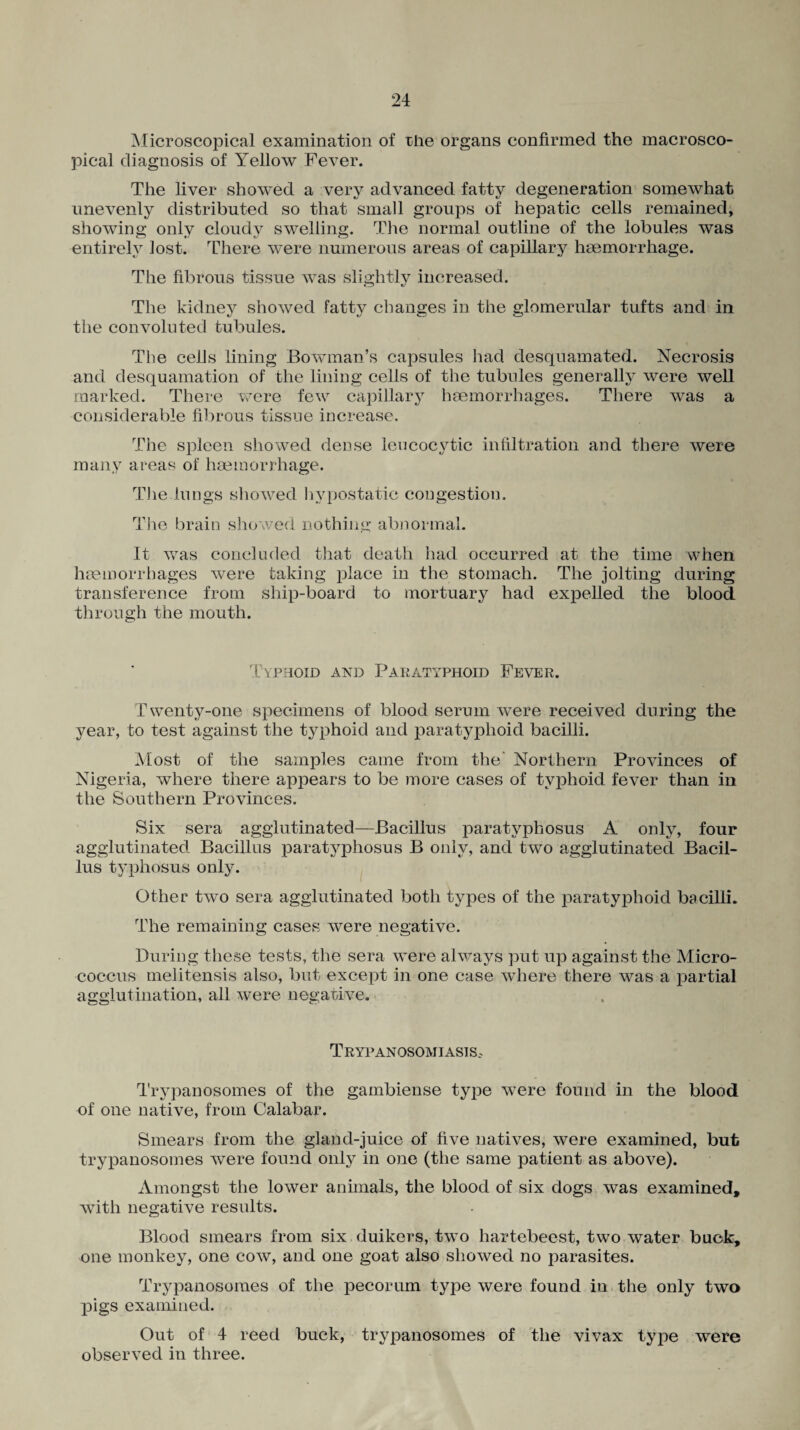 Microscopical examination of the organs confirmed the macrosco- pical diagnosis of Yellow Fever. The liver showed a very advanced fatty degeneration somewhat unevenly distributed so that small groups of hepatic cells remained, showing only cloudy swelling. The normal outline of the lobules was entirely lost. There were numerous areas of capillary haemorrhage. The fibrous tissue was slightly increased. The kidney showed fatty changes in the glomerular tufts and in the convoluted tubules. The cells lining Bowman’s capsules had desquamated. Necrosis and desquamation of the lining cells of the tubules generally were well marked. There were few capillary haemorrhages. There was a considerable fibrous tissue increase. The spleen showed dense leucocytic infiltration and there were many areas of haemorrhage. The.lungs showed hypostatic congestion. The brain showed nothing abnormal. It was concluded that death had occurred at the time when haemorrhages were taking place in the stomach. The jolting during transference from ship-board to mortuary had expelled the blood through the mouth. Typhoid and Paratyphoid Fever. Twenty-one specimens of blood serum were received during the year, to test against the typhoid and paratyphoid bacilli. Most of the samples came from the’ Northern Provinces of Nigeria, where there appears to be more cases of typhoid fever than in the Southern Provinces. Six sera agglutinated—Bacillus paratvphosus A only, four agglutinated Bacillus paratvphosus B only, and two agglutinated Bacil¬ lus typhosus only. Other two sera agglutinated both types of the paratyphoid bacilli. The remaining cases were negative. During these tests, the sera were always put up against the Micro¬ coccus melitensis also, but except in one case where there was a partial agglutination, all were negative. Trypanosomiasis. Trypanosomes of the gambiense type were found in the blood of one native, from Calabar. Smears from the gland-juice of five natives, were examined, but trypanosomes were found only in one (the same patient as above). Amongst the lower animals, the blood of six dogs was examined, with negative results. Blood smears from six duikers, two hartebeest, two water buck, one monkey, one cow, and one goat also showed no parasites. Trypanosomes of the pecorum type were found in the only two pigs examined. Out of 4 reed buck, trypanosomes of the vivax type were observed in three.