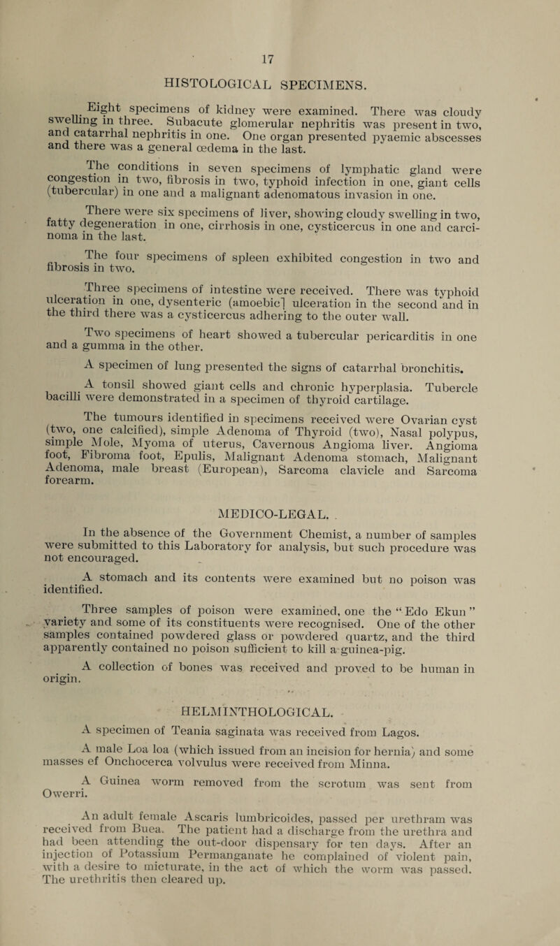 HISTOLOGICAL SPECIMENS. Eight specimens of kidney were examined. There was cloudy swelling in three. Subacute glomerular nephritis was present in two, aid nePhritis in one. One organ presented pyaemic abscesses and there was a general oedema in the last. Ihe conditions in seven specimens of lymphatic gland were congestion in two, fibrosis in two, typhoid infection in one, giant cells (tubercular) in one and a malignant adenomatous invasion in one. There were six specimens of liver, showing cloudy swelling in two, fatty degeneration in one, cirrhosis in one, cysticercus in one and carci¬ noma in the last. The four specimens of spleen exhibited congestion in two and fibrosis in two. Three specimens of intestine were received. There was typhoid ulceration in one, dysenteric (amoebic] ulceration in the second and in the third there was a cysticercus adhering to the outer wall. Two specimens of heart showed a tubercular pericarditis in one and a gumma in the other. A specimen of lung presented the signs of catarrhal bronchitis, A tonsil showed giant cells and chronic hyperplasia. Tubercle bacilli were demonstrated in a specimen of thyroid cartilage. The tumours identified in specimens received were Ovarian cyst (two, one calcified), simple Adenoma of Thyroid (two), Nasal polypus, simple Mole, Myoma of uterus, Cavernous Angioma liver. Angioma foot, Fibroma foot, Epulis, Malignant Adenoma stomach, Malignant Adenoma, male breast (European), Sarcoma clavicle and Sarcoma forearm. MEDICO-LEGAL. . In the absence of the Government Chemist, a number of samples were submitted to this Laboratory for analysis, but such procedure was not encouraged. A stomach and its contents were examined but no poison was identified. Three samples of poison were examined, one the “ Edo Ekun ” variety and some of its constituents were recognised. One of the other samples contained powdered glass or powdered quartz, and the third apparently contained no poison sufficient to kill a guinea-pig. A collection of bones was received and proved to be human in origin. HELMINTHOLOGICAL. A specimen of Teania saginata was received from Lagos. A male Loa loa (which issued from an incision for hernia) and some masses ef Onchocerca volvulus were received from Minna. A Guinea worm removed from the scrotum was sent from Owerri. An adult female Ascaris lumbricoides, passed per urethram was received from Buea. The patient had a discharge from the urethra and had been attending the out-door dispensary for ten days. After an injection of Potassium Permanganate he complained of violent pain, with a desire to micturate, in the act of which the worm was passed. The urethritis then cleared up.
