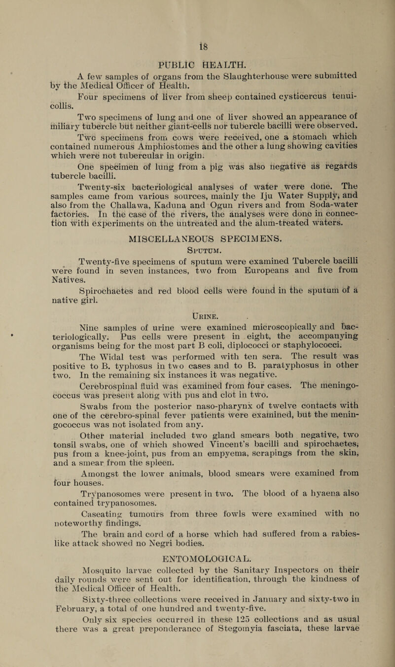 PUBLIC HEALTH. A few samples of organs from the Slaughterhouse were submitted by the Medical Officer of Health. Four specimens of liver from sheep contained cysticercus tenui- collis. Two specimens of lung and one of liver showed an appearance of miliary tubercle but neither giant-cells nor tubercle bacilli were observed. Two specimens from cows were received, one a stomach which contained numerous Amphiostomes and the other a lung showing cavities which were not tubercular in origin. One specimen of lung from a pig was also negative as regards tubercle bacilli. Twenty-six bacteriological analyses of water were done. The samples came from various sources, mainly the Iju Water Supply, and also from the Challawa, Kaduna and Ogun rivers and from Soda-water factories. In the case of the rivers, the analyses were done in connec¬ tion with experiments on the untreated and the alum-treated waters. MISCELLANEOUS SPECIMENS. Sputum. Twenty-five specimens of sputum were examined Tubercle bacilli were found in seven instances, two from Europeans and five from Natives. Spirochaetes and red blood cells were found in the sputum of a native girl. Urine. Nine samples of urine were examined microscopically and bac- teriologically. Pus cells were present in eight, the accompanying organisms being for the most part B coli, diplococci or staphylococci. The Widal test was performed with ten sera. The result was positive to B. typhosus in two cases and to B. paratyphosus in other two. In the remaining six instances it was negative. Cerebrospinal fluid was examined from four cases. The meningo¬ coccus was present along with pus and clot in two. Swabs from the posterior naso-pharynx of twelve contacts with one of the cerebro-spinal fever patients were examined, but the menin¬ gococcus was not isolated from any. Other material included two gland smears both negative, two tonsil swabs, one of which showed Vincent’s bacilli and spirochaetes, pus from a knee-joint, pus from an empyema, scrapings from the skin, and a smear from the spleen. Amongst the lower animals, blood smears were examined from four houses. Trypanosomes were present in two. The blood of a hyaena also contained trypanosomes. Ca seating tumours from three fowls were examined with no noteworthy findings. The brain and cord of a horse which had suffered from a rabies¬ like attack showed no Negri bodies. ENTOMOLOGICAL. Mosquito larvae collected by the Sanitary Inspectors on their daily rounds were sent out for identification, through the kindness of the Medical Officer of Health. Sixty-three collections were received in January and sixty-two in February, a total of one hundred and twenty-five. Only six species occurred in these 125 collections and as usual there was a great preponderance of Stegomyia fasciata, these larvae