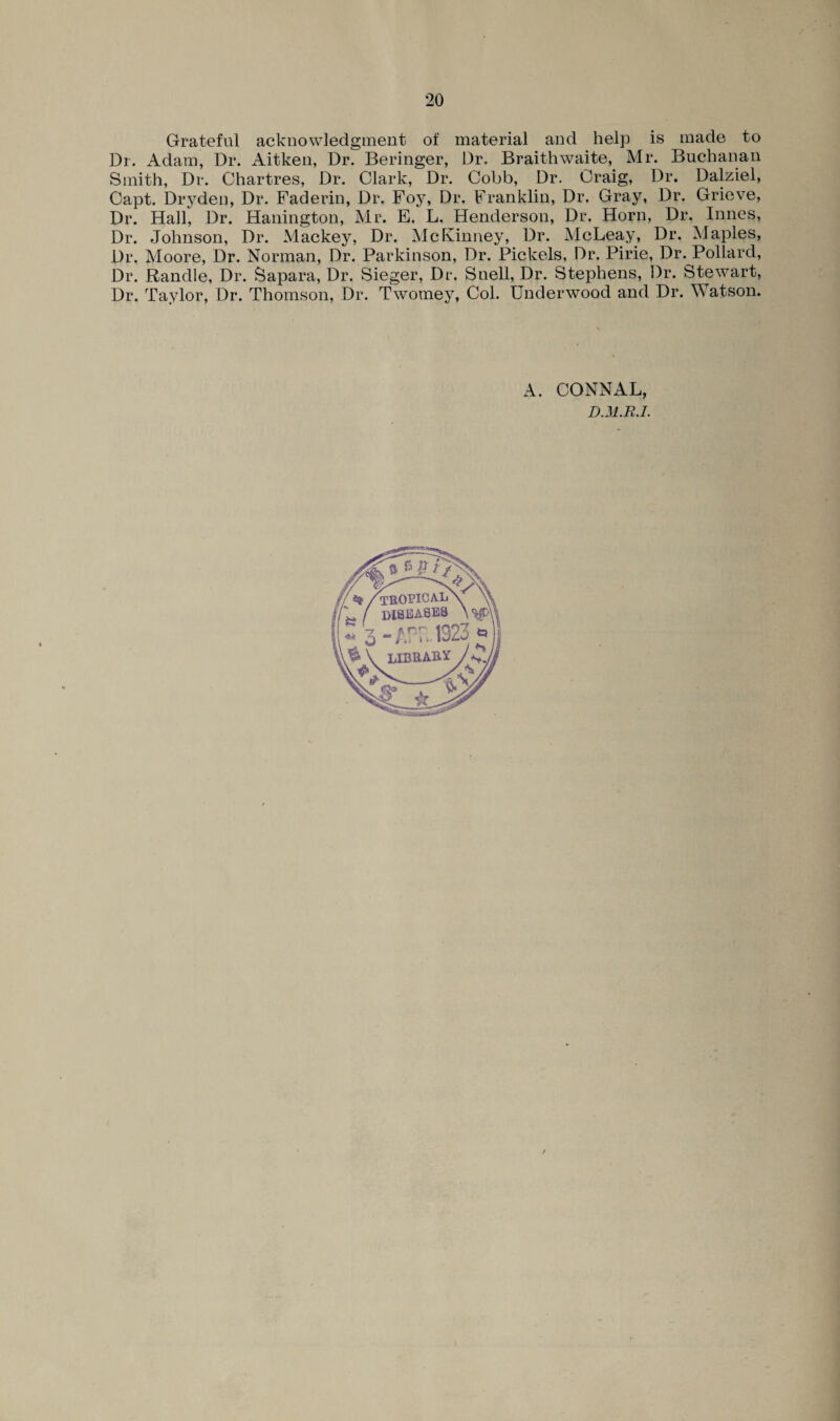 *20 Grateful acknowledgment of material and help is made to Dr. Adam, Dr. Aitken, Dr. Beringer, Dr. Braithwaite, Mr. Buchanan Smith, Dr. Chartres, Dr. Clark, Dr. Cobb, Dr. Craig, Dr. Dalziel, Capt. Drydeti, Dr. Faderin, Dr. Foy, Dr. Franklin, Dr. Gray, Dr. Grieve, Dr. Hail, Dr. Hanington, Mr. E. L. Henderson, Dr. Horn, Dr. Innes, Dr. Johnson, Dr. Mackey, Dr. McKinney, Dr. McLeay, Dr. Maples, Dr. Moore, Dr. Norman, Dr. Parkinson, Dr. Pickets, Dr. Pirie, Dr. Pollard, Dr. Randle, Dr. Sapara, Dr. Sieger, Dr. Snell, Dr. Stephens, Dr. Stewart, Dr. Taylor, Dr. Thomson, Dr. Twomey, Col. Underwood and Dr. Watson. A. CONNAL, D.M.R.I.