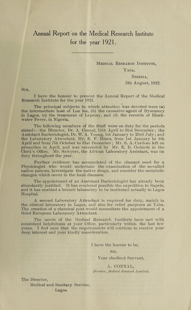 Annual Report on the Medical Research Institute for the year 1921. Medical Research Institute, Yaba, Nigeria, 5th August, 1922. Sir, I have the honour to present the Annual Report of the Medical Research Institute for the year 1921. The principal subjects to which attention was devoted were (a) the intermediate host of Loa loa, (b) the causative agent of Dysentery in Lagos, (c) the treatment of Leprosy, and (cl) the records of Black- water Fever, in Nigeria* The following members of the Staff were on duty for the periods stated:—the Director, Dr. A. Connal, 15th April to 31st December; the Assistant Bacteriologist, Dr. W. A. Young, 1st January to 23rd July; and the Laboratory Attendant, Mr. E. F. Hines, from 1st January to 4th April and from 7th October to 31st December; Mr. S. A. Cardoso left on promotion in April, and was succeeded by Mr. E. B. Onimole in the Clerk’s Office. Mr. Sawyerr, the African Laboratory Assistant, was on duty throughout the year. Further evidence has accumulated of the clamant need for a * Physiologist who would undertake the examination of the so-called native poisons, investigate the native drugs, and consider the metabolic changes which occur in the local diseases. The appointment of an Assistant Bacteriologist has already been abundantly justified. It has rendered possible the expedition to Sapele, and it has enabled a branch laboratory to be instituted actually in Lagos Hospital. A second Laboratory iVttendant is required for duty, mainly in the clinical laboratory in Lagos, and also for relief purposes at Yaba. The creation of a chemical post would necessitate the appointment of a third European Laboratory Attendant. The needs of the Medical Research Institute have met with consistent helpfulness at your Office, particularly within the last few years. I feel sure that the requirements will continue to receive your deep interest and your kindly consideration. I have the honour to be, Sir, Your obedient Servant, A. CONNAL, Director, Medical Research Institute. The Director, Medical and Sanitary Service, Lagos.