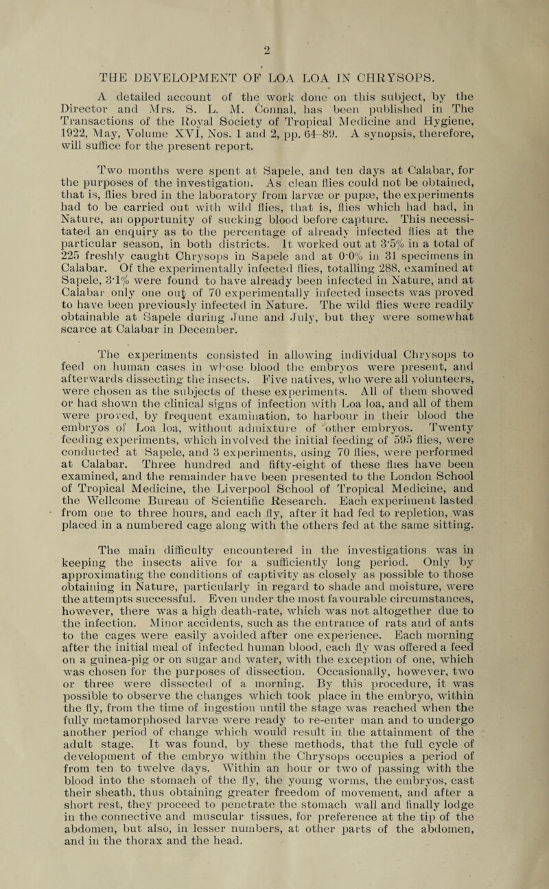 THE DEVELOPMENT OF LOA LOA IN CHRYSOPS. A detailed aceount of the work done on this subject, by the Director and Mrs. S. L. M. Connal, has been published in The Transactions of the Royal Society of Tropical Medicine and Hygiene, 1922, May, Volume XVI, Nos. 1 and 2, pp. (54-89. A synopsis, therefore, will suffice for the present report. Two months were spent at Sapele, and ten days at Calabar, for the purposes of the investigation. As clean flies could not be obtained, that is, flies bred in the laboratory from larvae or pupae, the experiments had to be carried out with wild flies, that is, flies which had had, in Nature, an opportunity of sucking blood before capture. This necessi¬ tated an enquiry as to the percentage of already infected flies at the particular season, in both districts. It worked out at 3’5% in a total of 225 freshly caught Chrysops in Sapele and at 0*0% in 31 specimens in Calabar. Of the experimentally infected flies, totalling 288, examined at Sapele, 3*1% were found to have already been infected in Nature, and at Calabar only one ouj of 70 experimentally infected insects was proved to have been previously infected in Nature. The wild flies were readily obtainable at Sapele during June and July, but they were somewhat scarce at Calabar in December. The experiments consisted in allowing individual Chrysops to feed on human cases in whose blood the embryos were present, and afterwards dissecting the insects. Five natives, who were all volunteers, were chosen as the subjects of these experiments. All of them showed or had shown the clinical signs of infection with Loa loa, and all of them were proved, by frequent examination, to harbour in their blood the embryos of Loa loa, without admixture of other embryos. Twenty feeding experiments, which involved the initial feeding of 595 flies, were conducted at Sapele, and 3 experiments, using 70 flies, were performed at Calabar. Three hundred and fifty-eight of these flies have been examined, and the remainder have been presented to the London School of Tropical Medicine, the Liverpool School of Tropical Medicine, and the Wellcome Bureau of Scientific Research. Each experiment lasted • from one to three hours, and each fly, after it had fed to repletion, was placed in a numbered cage along with the others fed at the same sitting. The main difficulty encountered in the investigations was in keeping the insects alive for a sufficiently long period. Only by approximating the conditions of captivity as closely as possible to those obtaining in Nature, particularly in regard to shade and moisture, were the attempts successful. Even under the most favourable circumstances, however, there was a high death-rate, which was not altogether due to the infection. Minor accidents, such as the entrance of rats and of ants to the cages wejre easily avoided after one experience. Each morning after the initial meal of infected human blood, each fly was offered a feed on a guinea-pig or on sugar and water, with the exception of one, which was chosen for the purposes of dissection. Occasionally, however, two or three were dissected of a morning. By this procedure, it was possible to observe the changes which took place in the embryo, within the fly, from the time of ingestion until the stage was reached when the fully metamorphosed larvae were ready to re-enter man and to undergo another period of change which would result in the attainment of the adult stage. It was found, by these methods, that the full cycle of development of the embryo within the Chrysops occupies a period of from ten to twelve days. Within an hoar or two of passing with the blood into the stomach of the fly, the young worms, the embryos, cast their sheath, thus obtaining greater freedom of movement, and after a short rest, they proceed to penetrate the stomach wall and finally lodge in the connective and muscular tissues, for preference at the tip of the abdomen, but also, in lesser numbers, at other parts of the abdomen, and in the thorax and the head.
