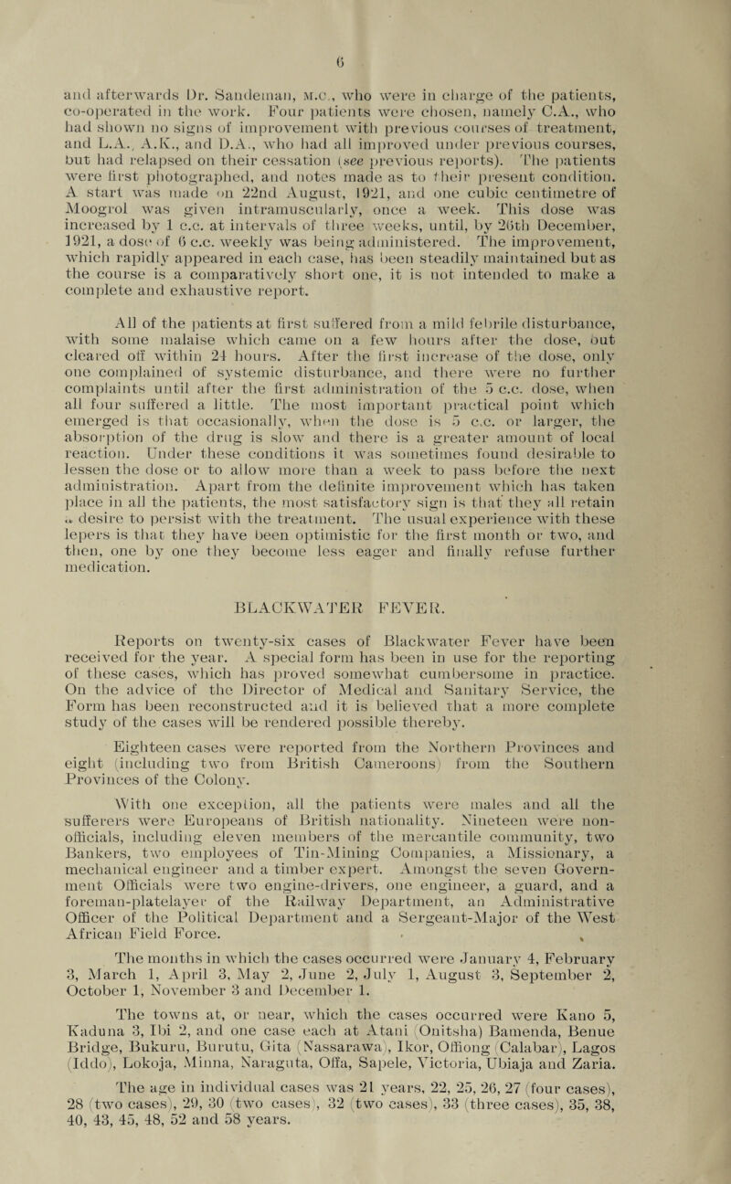 and afterwards Dr. Sandeman, m.c., who were in charge of the patients, co-operated in the work. Four patients were chosen, namely C.A., who had shown no signs of improvement with previous courses of treatment, and L.A., A.K., and D.A., who had all improved under previous courses, but had relapsed on their cessation (see previous reports). The patients were first photographed, and notes made as to their present condition. A. start was made on 22nd August, 1921, and one cubic centimetre of Moogrol was given intramuscularly, once a week. This dose was increased by 1 c.c. at intervals of three weeks, until, by 2(3th December, 1921, a dose* of 6 c.c. weekly was being administered. The improvement, which rapidly appeared in each case, lias been steadily maintained but as the course is a comparatively short one, it is not intended to make a complete and exhaustive report. All of the patients at first suffered from a mild febrile disturbance, with some malaise which came on a few hours after the dose, but cleared ot! within 24 hours. After the first increase of the dose, only one complained of systemic disturbance, and there were no further complaints until after the first administration of the 5 c.c. dose, when all four suffered a little. The most important practical point which emerged is that occasionally, when the dose is i3 c.c. or larger, the absorption of the drug is slow7 and there is a greater amount of local reaction. Under these conditions it wTas sometimes found desirable to lessen the dose or to allow more than a week to pass before the next administration. Apart from the definite improvement which has taken place in all the patients, the most satisfactory sign is that they all retain « desire to persist with the treatment. The usual experience with these lepers is that they have been optimistic for the first month or two, and then, one by one they become less eager and finally refuse further medication. BLACKWATER FEVER. Reports on twenty-six cases of Black water Fever have been received for the year. A special form has been in use for the reporting of these cases, which has proved somewhat cumbersome in practice. On the advice of the Director of Medical and Sanitary Service, the Form has been reconstructed and it is believed that a more complete study of the cases will be rendered possible thereby. Eighteen cases were reported from the Northern Provinces and eight (including two from British Cameroons) from the Southern Provinces of the Colonv. With one exception, all the patients were males and all the sufferers were Europeans of British nationality. Nineteen were non¬ officials, including eleven members of the mercantile community, two Bankers, tw7o employees of Tin-Mining Companies, a Missionary, a mechanical engineer and a timber expert. Amongst the seven Govern¬ ment Officials were two engine-drivers, one engineer, a guard, and a foreman-platelayer of the Railway Department, an Administrative Officer of the Political Department and a Sergeant-Major of the West African Field Force. . % The months in which the cases occurred v7ere Januarv 4, Februarv 3, March 1, April 3, May 2, June 2, July 1, August 3, September 2, October 1, November 3 and December 1. The towns at, or near, which the cases occurred were Kano 5, Kaduna 3, Ibi 2, and one case each at Atani (Onitsha) Bamenda, Benue Bridge, Bukuru, Burutu, Gita (Nassarawa), Ikor, Ofiiong i Calabar), Lagos (Iddo), Lokoja, Minna, Naraguta, Offa, Sapele, Victoria, Ubiaja and Zaria. The age in individual cases was 21 years, 22, 25, 26, 27 (four cases), 28 (two cases), 29, 30 (two cases), 32 two cases), 33 (three cases), 35, 38, 40, 43, 45, 48, 52 and 58 years.