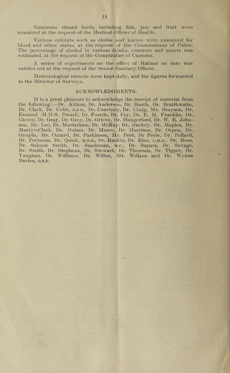 Numerous tinned foods, including fish, jam and fruit were examined at the request of the Medical Officer of Health. Various exhibits such as cloths and knives were examined for blood and other stains, at the request of the Commissioner of Police. The percentage of alcohol in various drinks, essences'and scents was estimated, at the request of the Comptroller of Customs. A series of experiments on the effect of Ratinol on rats was carried out at the request of the Senior Sanitary Officer. Meteorological records were kept daily, and the figures forwarded to the Director of Surveys. ACKNOWLEDGMENTS. It is a great pleasure to acknowledge the receipt of material from the following: — Dr. Aitken, Dr. Anderson, Dr. Booth, Dr. Braithwaite, Dr. Clark, Dr. Cobb, d.s.o.. Dr. Courtney, Dr. Craig, Mr. Drayson, Dr. Esmond (H.M.S. Dwarf), Dr. Foorde, Dr. Foy, Dr. E. M. Franklin, Dr. Glover, Dr. Gray, Dr. Grey, Dr. Grieve, Dr. Hungerford, Dr. W. B. John¬ son, Dr. Lee, Dr. Macfarlane, Dr. McKay, Dr. Mackey, Dr. Maples, Dr. Martyn-Clark, Dr. Moiser, Dr. Moore, Dr. Morrison, Dr. Orpen, Dr. Oyejola, Mr. Ozzard, Dr. Parkinson, Mr. Peet, Dr Perie, Dr. Pollard, Dr. Porteous, Dr. Quirk, m.b.e., Dr. Rankin, Dr. Rice, c.m.g., Dr. Ross, Dr. Salmon Smith, Dr. Sandeman, m.c., Dr. Sapara, Dr. Savage, Dr. Smith, Dr. Stephens, Dr. Stewart, Dr. Thomson, Dr. Tipper, Dr. Vaughan, Dr. Williams, Dr. Willan, Mr. Willans and Dr. Wynne Davies, o.b.e.