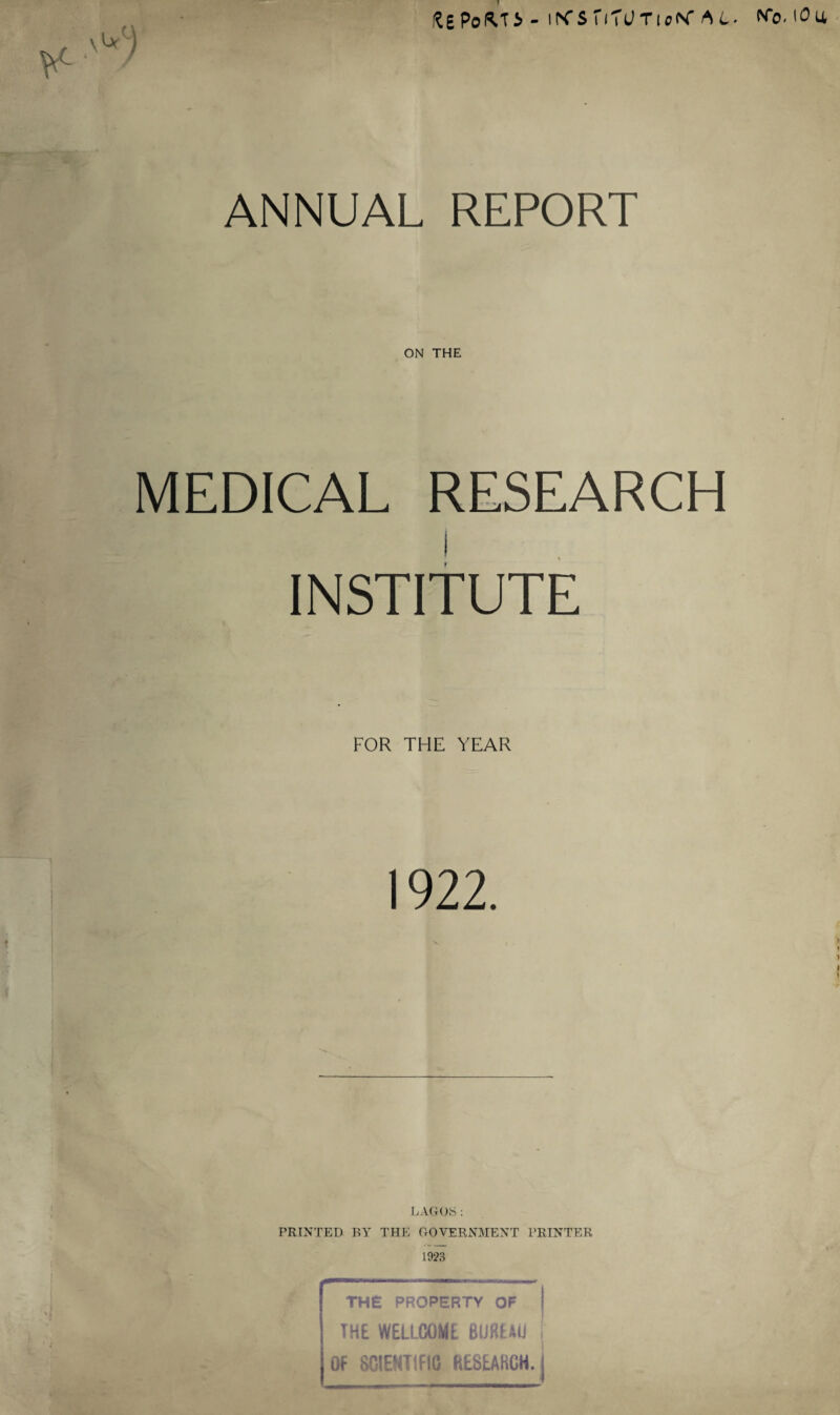 ftEPoMi-iK’S'iTUTioN’At- No.iOa ANNUAL REPORT ON THE MEDICAL RESEARCH INSTITUTE FOR THE YEAR 1922. % LAGrOfe : PRINTED BY THE GOVERNMENT PRINTER 1923 THE PROPERTY OF I THE WELLCOME BUREAU j OF SCIENTIFIC RESEARCH.!