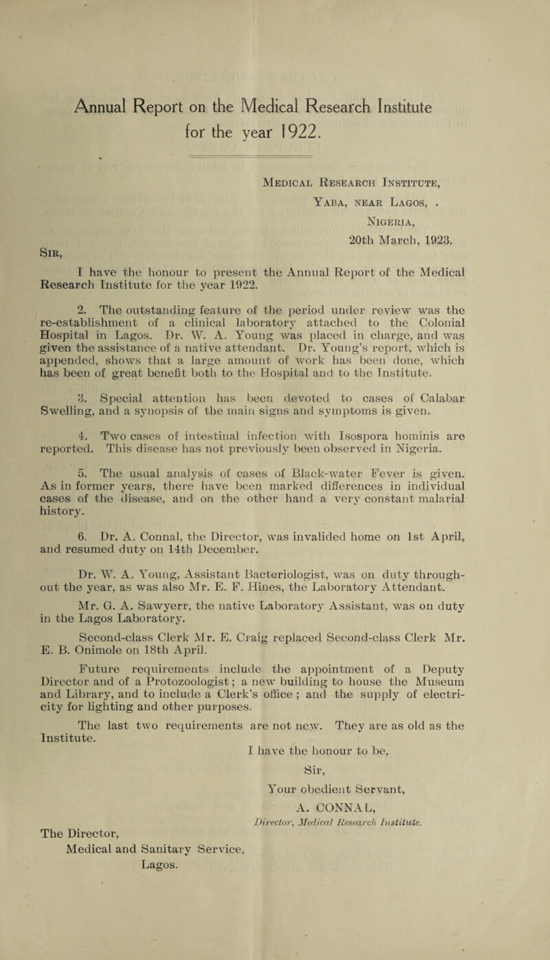 Annual Report on the Medical Research Institute for the year 1922. Medical Research Institute, Yaba, near Lagos, . Nigeria, 20th March, 1923. Sir, I have the honour to present the Annual Report of the Medical Research Institute for the year 1922. 2. The outstanding feature of the period under review was the re-establishment of a clinical laboratory attached to the Colonial Hospital in Lagos. Dr, W. A. Young was placed in charge, and was given the assistance of a native attendant. Dr. Young’s report, which is appended, shows that a large amount of work has been done, which has been of great benefit both to the Hospital and to the Institute. 3. Special attention has been devoted to cases of Calabar Swelling, and a synopsis of the main signs and symptoms is given. 4. Two cases of intestinal infection with Isospora hominis are reported. This disease has not previously been observed in Nigeria. 5. The usual analysis of cases of Black-water Fever is given. As in former years, there have been marked differences in individual cases of the disease, and on the other hand a verv constant malarial * «/ history. 6. Dr. A. Connal, the Director, was invalided home on 1st April, and resumed duty on 14th December. Dr. W. A. Young, Assistant Bacteriologist, was on duty through¬ out the year, as was also Mr. E. F, Hines, the Laboratory Attendant. Mr. G. A. Sawyerr, the native Laboratory Assistant, wTas on duty in the Lagos Laboratory. Second-class Clerk Mr. E. Craig replaced Second-class Clerk Mr. E, B. Onimole on 18th April. Future requirements include the appointment of a Deputy Director and of a Protozoologist; a new building to house the Museum and Library, and to include a Clerk’s office ; and the supply of electri¬ city for lighting and other purposes. The last two requirements are not new. They are as old as the Institute. / I have the honour to be, Sir, Your obedient Servant, A. CONNAL, Director, Medical Research Institute. The Director, Medical and Sanitarv Service, Lagos.