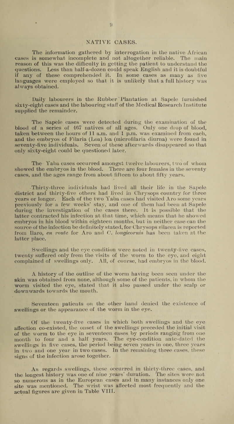 NATIVE CASES. The information gathered by interrogation in the native African cases is somewhat incomplete and not altogether reliable. The main reason of this was the difficulty in getting the patient to understand the questions. Less than half-a-dozen could speak English and it is doubtful if any of these comprehended it. In some cases as many as live languages were employed so that it is unlikely that a full history was always obtained. Daily labourers in the Rubber Plantation at Sapele furnished sixty-eight cases and the labouring staff of the Medical Research Institute supplied the remainder. The Sapele cases were detected during tiie examination of the blood of a series of 467 natives of all ages. Only one drop of blood, taken between the hours of 11 a.m. and 1 p.m. was examined from each, and the embryos of Filaria (Loa) loa (microfilaria diurna) were found in seventy-five individuals. Seven of these afterwards disappeared so that only sixty-eight could be questioned later. The Yaba cases occurred amongst twelve labourers, two of whom showed the embryos in the blood. There are four females in the seventy cases, and the ages range from about fifteen to about fifty years. Thirty-three individuals had lived all their life in the Sapele district and thirty-five others had Jived in Chrysops country for three years or longer. Each of the two Yaba cases had visited Aro some years previously for a few weeks’ stay, and one of them had been at Sapele during the investigation of the cases there. It is possible that the latter contracted his infection at that time, which means that he showed embryos in his blood within eighteen months, but in neither case can the source of the infection be definitely stated, for Chrysops silacea is reported from Haro, en route for Aro and C. longicornis lias been taken at the latter place. Swellings and the eye condition were noted in twenty-five cases, twenty suffered only from the visits of the worm to the eye, and eight complained of swellings only. All, of course, had embryos in the blood. A history of the outline of the worm having been seen under the skin was obtained from none, although some of the patients, in whom the worm visited the eye, stated that it also passed under the scalp or downwards towards the mouth. Seventeen patients on the other hand denied the existence of swellings or the appearance of the worm in the eye. Of the twenty-five cases in which both swellings and the eye affection co-existed, the onset of the swellings preceded the initial visit of the worm to the eye in seventeen cases by periods ranging from one month to four and a half years. The eye-condition ante-dated the swellings in five cases, the period being seven years in one, three years in two and one year in two cases. In the remaining three cases, these signs of the infection arose together. As regards swellings, these occurred in thirty-three cases, and the longest history was one of nine years’ duration. The sites were not so numerous as in the European cases and in many instances only one site was mentioned. The wrist was affected most frequently and the actual figures are given in Table VIII.