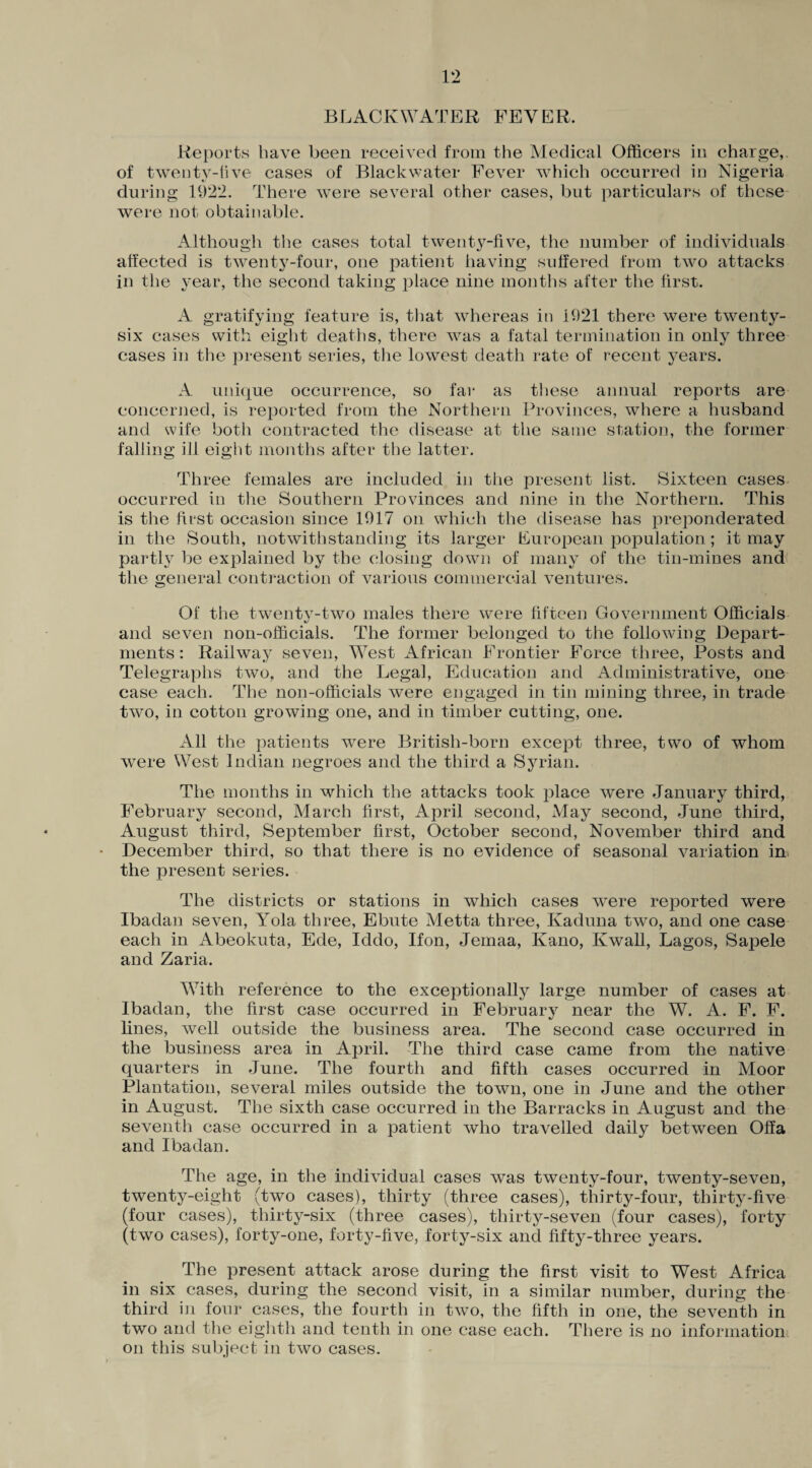 BLACK WATER FEVER. Reports have been received from the Medical Officers in charge,, of twenty-live cases of Blackwater Fever which occurred in Nigeria during 1922. There were several other cases, but particulars of these were not obtainable. Although the cases total twenty-five, the number of individuals affected is twenty-four, one patient having suffered from two attacks in the year, the second taking place nine months after the first. A gratifying feature is, that whereas in 1921 there were twenty- six cases with eight deaths, there was a fatal termination in only three cases in the present series, the lowest death rate of recent years. A unique occurrence, so far as these annual reports are concerned, is reported from the Northern Provinces, where a husband and wife both contracted the disease at the same station, the former falling ill eight months after the latter. Three females are included in the present list. Sixteen cases occurred in the Southern Provinces and nine in the Northern. This is the first occasion since 1917 on which the disease has preponderated in the South, notwithstanding its larger European population; it may partly be explained by the closing down of many of the tin-mines and the general contraction of various commercial ventures. Of the twenty-two males there were fifteen Government Officials and seven non-officials. The former belonged to the following Depart¬ ments : Railway seven, West African Frontier Force three, Posts and Telegraphs two, and the Legal, Education and Administrative, one case each. The non-officials were engaged in tin mining three, in trade two, in cotton growing one, and in timber cutting, one. All the patients were British-born except three, two of whom were West Indian negroes and the third a Syrian. The months in which the attacks took place were January third, February second, March first, April second, May second, June third, August third, September first, October second, November third and • December third, so that there is no evidence of seasonal variation in the present series. The districts or stations in which cases were reported were Ibadan seven, Yola three, Ebute Metta three, Kaduna two, and one case each in Abeokuta, Ede, Iddo, If on, Jemaa, Kano, Kwall, Lagos, Sapele and Zaria. With reference to the exceptionally large number of cases at Ibadan, the first case occurred in February near the W. A. F. F. lines, well outside the business area. The second case occurred in the business area in April. The third case came from the native quarters in June. The fourth and fifth cases occurred in Moor Plantation, several miles outside the town, one in June and the other in August. The sixth case occurred in the Barracks in August and the seventh case occurred in a patient who travelled daily between Offa and Ibadan. The age, in the individual cases was twenty-four, twenty-seven, twenty-eight (two cases), thirty (three cases), thirty-four, thirty-five (four cases), thirty-six (three cases), thirty-seven (four cases), forty (two cases), forty-one, forty-five, forty-six and fifty-three years. The present attack arose during the first visit to West Africa in six cases, during the second visit, in a similar number, during the third in four cases, the fourth in two, the fifth in one, the seventh in two and the eighth and tenth in one case each. There is no information on this subject in two cases.