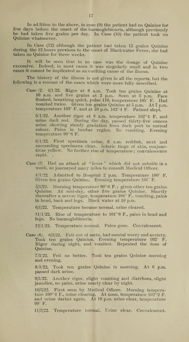 In addition to the above, in case (9) the patient had no Quinine for five days before the onset of the haemoglobinuria, although previously he had taken five grains per day. In Case (10) the patient took no Quinine whatsoever. In Case (12) although the patient had taken 15 grains Quinine during the 12 hours previous to the onset of Black water Fever, she had taken no Quinine for three weeks. It will be seen that in no case was the dosage of Quinine excessive. Indeed, in most cases it was singularly small and in two cases it cannot be implicated as an exciting cause of the illness. The history of the illness is not given in all the reports, but the following is a resume of the cases which were more fully described. Case (2) 4/1/22. Rigor at 8 a.m. Took ten grains Quinine at 10 a.m. and five grains at 2 p.m. SeeiU at 3 p.m. Face flushed, breathing quick, pulse 110, temperature 105° F. Had vomited twice. Given ten grains Quinine at 5 p.m. At 7 p.m. temperature 103° F. and at ^10 p.m. 102°*4 F. Patient slept. 5/1/22. Another rigor at 8 a.m. temperature 102o,4 F. and urine dark red. During the day, passed thirty-five ounces urine showing steady gradation from dark port to normal colour. Pains in lumbar region. No vomiting. Evening temperature 98°*6 F. 6/1/22. First specimen urine, 8 a.m. reddish, next and succeeding specimens clear. Icteric tinge of skin, conjunc- tivae yellow. No further rise of temperature ; convalescence rapid. . Case (3) Had an attack of “fever” which did not subside in a week, so journeyed many miles to consult Medical Officer. 4/1/22. Admitted to Hospital 2 p.m. Temperature 100° F* Given ten grains Quinine. Evening temperature 101° F. 5/1/22. Morning temperature 980,6 F.; given other ten grains Quinine. At mid-day, other five grains Quinine. Shortly thereafter a severe rigor, temperature 104° F., vomiting, pains in head, back and legs. Black water at 10 p.m. 6/1/22. Temperature became normal, urine cleared. 11/1/22. Rise of temperature to 101°*8 F., pains in head and legs. No haemoglobinuria. • 12/1/22. Temperature normal. Pains gone. Convalescent. Case (6). 6/3/22. Felt out of sorts, had mental worry and anxiety. Took ten grains Quinine. Evening temperature 102° F. Rigor during night, and vomited. Repeated the dose of Quinine. 7/3/22. Felt no better. Took ten grains Quinine morning and evening. 8/3/22. Took ten grains Quinine in morning. At 6 p.m. passed dark urine. 9/3/22. Another rigor, slight vomiting and diarrhoea, slight jaundice, no pains, urine nearly clear by night. 10/3/22. First seen by Medical Officer. Morning tempera¬ ture 100o,4 F., urine clearing. At noon, temperature 102o,2 F. and urine darker again. At 10 p.m. urine clear, temperature 99° F. 11/3/22. Temperature normal. Urine clear. Convalescent.