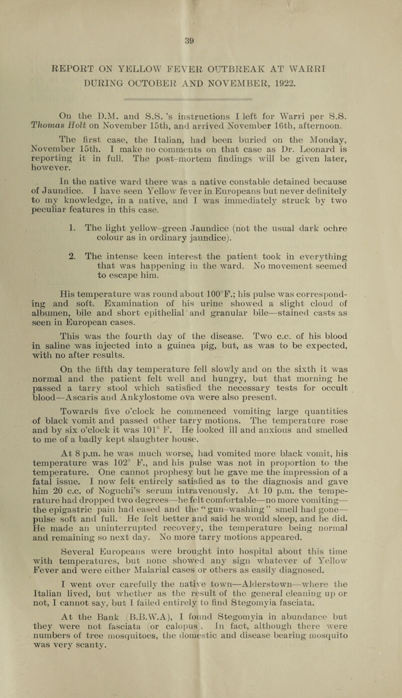 REPORT ON YELLOW FEVER OUTBREAK AT WARRI DURING OCTOBER AND NOVEMBER, 1922. On the D.M. and S.S. ’s instructions I left for Warri per S.S. Thomas Holt on November 15th, and arrived November 16th, afternoon. The first case, the Italian, had been buried on the Monday, November 15th. I make no comments on that case as Dr. Leonard is reporting it in full. The post-mortem findings will be given later, however. In the native ward there was a native constable detained because of Jaundice. I have seen Yellow fever in Europeans but never definitely to my knowledge, in a native, and I was immediately struck by two peculiar features in this case. 1. The light yellow-green Jaundice (not the usual dark ochre colour as in ordinary jaundice). 2. The intense keen interest the patient took in everything that was happening in the ward. No movement seemed to escape him. His temperature was round about 100°F.; his pulse was correspond¬ ing and soft. Examination of his urine showed a slight cloud of albumen, bile and short epithelial and granular bile—stained casts as seen in European cases. This was the fourth day of the disease. Two c.c. of his blood in saline was injected into a guinea pig, but, as was to be expected, with no after results. On the fifth day temperature fell slowly and on the sixth it was normal and the patient felt well and hungry, but that morning he passed a tarry stool which satisfied the necessary tests for occult blood—Ascaris and Ankylostome ova were also present. Towards five o’clock he commenced vomiting large quantities of black vomit and passed other tarry motions. The temperature rose and by six o’clock it was 101° F. He looked ill and anxious and smelled to me of a badly kept slaughter house. At 8 p.m. he was much worse, had vomited more black vomit, his temperature was 102° F., and his pulse was not in proportion to the temperature. One cannot prophesy but he gave me the impression of a fatal issue. I now felt entirely satisfied as to the diagnosis and gave him 20 c.c. of Noguchi’s serum intravenously. At 10 p.m. the tempe¬ rature had dropped two degrees—he felt comfortable—no more vomiting— the epigastric pain had eased and the “ gun-washing ” smell had gone— pulse soft and full. He felt better and said he would sleep, and he did. He made an uninterrupted recovery, the temperature being normal and remaining so next day. No more tarry motions appeared. Several Europeans were brought into hospital about this time with temperatures, but none showed any sign whatever of Yellow Fever and were either Malarial cases or others as easily diagnosed. I went over carefully the native town—Alderstown—where the Italian lived, but whether as the result of the general cleaning up or not, I cannot say, but I failed entirely to find Stegomyia fasciata. At the Bank B.B.W.A), I found Stegomyia in abundance but they were not fasciata (or calopus). In fact, although there were numbers of tree mosquitoes, the domestic and disease bearing mosquito was verv scantv. \j •/