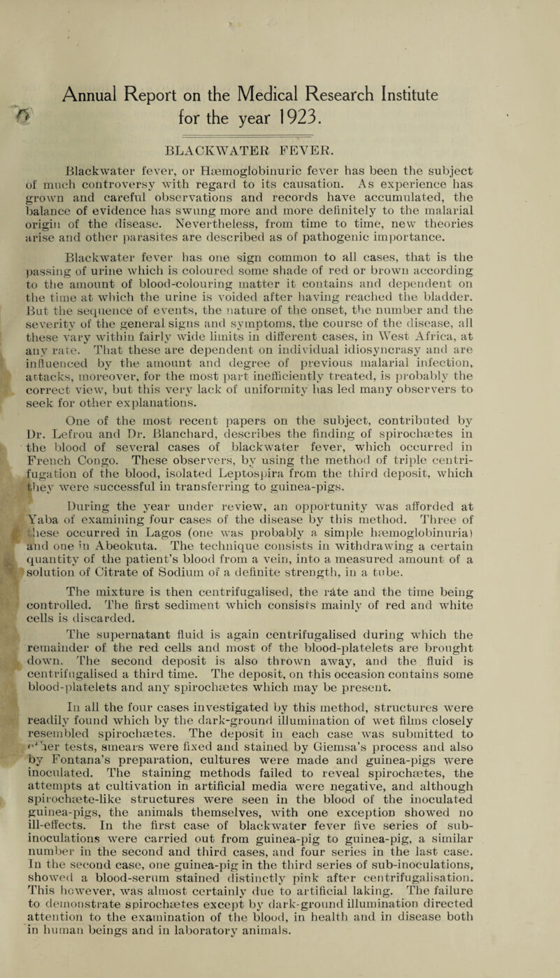 y for the year 1923. BLACKWATER FEVER, Blackwater fever, or Haemoglobinuric fever has been the subject of much controversy with regard to its causation. As experience has grown and careful observations and records have accumulated, the balance of evidence has swung more and more definitely to the malarial origin of the disease. Nevertheless, from time to time, new theories arise and other parasites are described as of pathogenic importance. Blackwater fever has one sign common to all cases, that is the passing of urine which is coloured some shade of red or brown according to the amount of blood-colouring matter it contains and dependent on the time at which the urine is voided after having reached the bladder. But the sequence of events, the nature of the onset, the number and the severity of the general signs and symptoms, the course of the disease, all these vary within fairly wide limits in different cases, in West Africa, at any rate. That these are dependent on individual idiosyncrasy and are influenced by the amount and degree of previous malarial infection, actacks, moreover, for the most part inefficiently treated, is probably the correct view, but this very lack of uniformity has led many observers to seek for other explanations. One of the most recent papers on the subject, contributed by Dr. Lefrou and Dr. Blanchard, describes the finding of spiroehaetes in the blood of several cases of blackwater fever, which occurred in French Congo. These observers, by using the method of triple centri¬ fugation of the blood, isolated Leptospira from the third deposit, which they were successful in transferring to guinea-pigs. During the year under review, an opportunity was afforded at Yaba of examining four cases of the disease by this method. Three of :hese occurred in Lagos (one was probably a simple haemoglobinuria) and one hi Abeokuta. The technique consists in withdrawing a certain quantity of the patient’s blood from a vein, into a measured amount of a solution of Citrate of Sodium of a definite strength, in a tube. The mixture is then centrifugalised, the rate and the time being controlled. The first sediment which consists mainlv of red and white c/ cells is discarded. The supernatant fluid is again centrifugalised during which the remainder of the red cells and most of the blood-platelets are brought down. The second deposit is afso thrown away, and the fluid is centrifugalised a third time. The deposit, on this occasion contains some blood-platelets and any spirocliaetes which may be present. In all the four cases investigated by this method, structures were readily found which by the dark-ground illumination of wet films closely resembled spirochaetes. The deposit in each case was submitted to <'J her tests, smears were fixed and stained by Giemsa’s process and also by Fontana’s preparation, cultures were made and guinea-pigs were inoculated. The staining methods failed to reveal spirochsetes, the attempts at cultivation in artificial media were negative, and although spirochsete-like structures were seen in the blood of the inoculated guinea-pigs, the animals themselves, with one exception showed no ill-effects. In the first case of blackwater fever five series of sub- inoculations were carried out from guinea-pig to guinea-pig, a similar number in the second and third cases, and four series in the last case. In the second case, one guinea-pig in the third series of sub-inoculations, showed a blood-serum stained distinctly pink after centrifugalisation. This however, was almost certainly due to artificial laking. The failure to demonstrate spirochaetes except by dark-ground illumination directed attention to the examination of the blood, in health and in disease both in human beings and in laboratory animals.