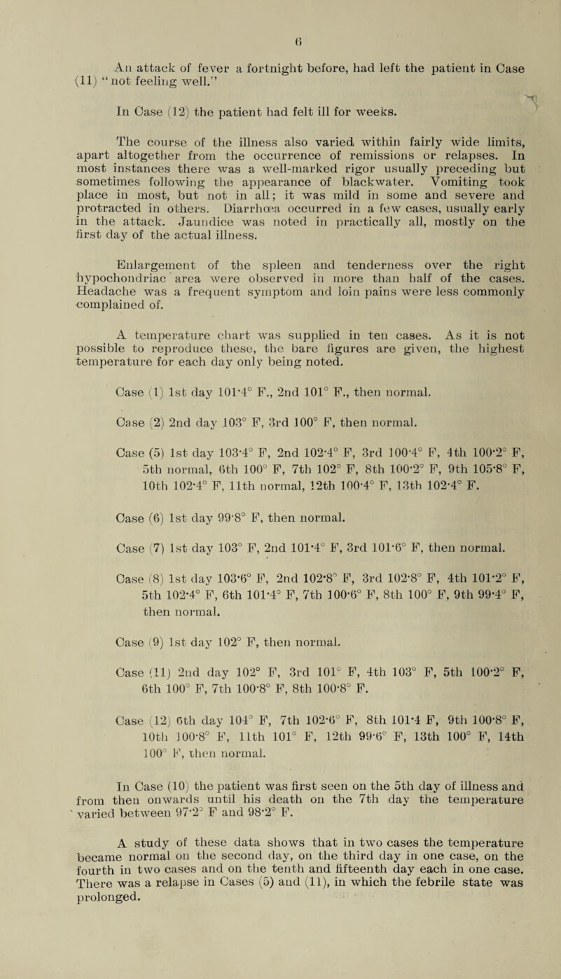 Aii attack of fever a fortnight before, had left the patient in Case (11) “not feeling well.” In Case (12) the patient had felt ill for weeks. The course of the illness also varied within fairly wide limits, apart altogether from the occurrence of remissions or relapses. In most instances there was a well-marked rigor usually preceding but sometimes following the appearance of black water. Vomiting took place in most, but not in all; it was mild in some and severe and protracted in others. Diarrhoea occurred in a few cases, usually early in the attack. Jaundice was noted in practically all, mostly on the first day of the actual illness. Enlargement of the spleen and tenderness over the right hypochondriac area were observed in more than half of the cases. Headache was a frequent symptom and loin pains were less commonly complained of. A temperature chart was supplied in ten cases. As it is not possible to reproduce these, the bare figures are given, the highest temperature for each day only being noted. Case 1) lsb day 10T4° F., 2nd 101° F., then normal. Case (2) 2nd day 103° F, 3rd 100° F, then normal. Case (5) 1st day 103*4° F, 2nd 102*4° F, 3rd 100*4° F, 4th 100*2° F, 5th normal, 6th 100° F, 7th 102° F, 8th 100*2° F, 9th 105*8° F, 10th 102*4° F, 11th normal, 12th 100*4° F, 13th 102*4° F. Case (6) 1st day 99*8° F, then normal. Case (7) 1st day 103° F, 2nd 101*4° F, 3rd 101*6° F, then normal. Case (8) 1st day 103*6° F, 2nd 102*8° F, 3rd 102*8° F, 4th 101*2° F, 5th 102*4° F, 6th 101*4° F, 7th 100*6° F, 8th 100° F, 9th 99*4° F, then normal. Case (9) 1st day 102° F, then normal. Case (11) 2nd day 102° F, 3rd 101° F, 4th 103° F, 5th 100*2° F, 6th 100° F, 7th 100*8° F, 8th 100*8° F. Case (12) 6th day 104° F, 7th 102*6° F, 8th 101*4 F, 9th 100*8° F, 10th 100*8° F, 11th 101° F, 12th 99*6° F, 13th 100° F, 14th 100° F, then normal. In Case (10) the patient was first seen on the 5th day of illness and from then onwards until his death on the 7th day the temperature v varied between 97*2° F and 98*2° F. A study of these data shows that in two cases the temperature became normal on the second day, on the third day in one case, on the fourth in two cases and on the tenth and fifteenth day each in one case. There was a relapse in Cases (5) and (11), in which the febrile state was prolonged.