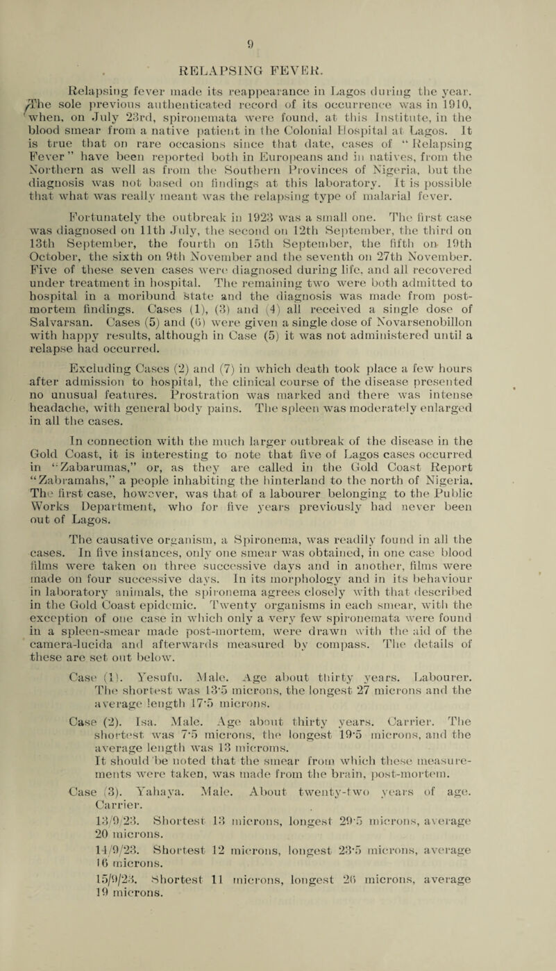 RELAPSING FEVER. Relapsing fever made its reappearance in Lagos during the year. The sole previous authenticated record of its occurrence was in 1910, when, on July 23rd, spironemata were found, at this Institute, in the blood smear from a native patient in the Colonial Hospital at Lagos. It is true that on rare occasions since that date, cases of “ Relapsing Fever” have been reported both in Europeans and in natives, from the Northern as well as from the Southern Provinces of Nigeria, but the diagnosis was not based on findings at this laboratory. It is possible that what was really meant was the relapsing type of malarial fever. Fortunately the outbreak in 1923 was a small one. The first case was diagnosed on 11th July, the second on 12th September, the third on 13th September, the fourth on 15th September, the fifth on- 19th October, the sixth on 9th November and the seventh on 27th November. Five of these seven cases were diagnosed during life, and all recovered under treatment in hospital. The remaining two were both admitted to hospital in a moribund state and the diagnosis was made from post¬ mortem findings. Cases (1), (3) and (4) all received a single dose of Salvarsan. Cases (5) and ((3) were given a single dose of Novarsenobillon with happy results, although in Case (5) it was not administered until a relapse had occurred. Excluding Cases (2) and (7) in which death took place a few hours after admission to hospital, the clinical course of the disease presented no unusual features. Prostration was marked and there was intense headache, with general bod}^ pains. The spleen was moderately enlarged in all the cases. In connection with the much larger outbreak of the disease in the Gold Coast, it is interesting to note that five of Lagos cases occurred in ‘;Zabarumas,” or, as they are called in the Gold Coast Report “Zabramahs,” a people inhabiting the hinterland to the north of Nigeria. The first case, however, was that of a labourer belonging to the Public Works Department, who for five years previously had never been out of Lagos. The causative organism, a Spironema, was readily found in all the cases. In five instances, only one smear was obtained, in one case blood films were taken on three successive days and in another, films were made on four successive days. In its morphology and in its behaviour in laboratory animals, the spironema agrees closely with that described in the Gold Coast epidemic. Twenty organisms in each smear, with the exception of one case in which only a very few spironemata were found in a spleen-smear made post-mortem, were drawn with the aid of the camera-1 ucida and afterwards measured by compass. The details of these are set out below. Case (lb Yesufu. Male. Age about thirty years. Labourer. The shortest was 13*5 microns, the longest 27 microns and the average length 17*5 microns. Case (2). Isa. Male. Age about thirty years. Carrier. The shortest was 7*5 microns, the longest 19*5 microns, and the average length was 13 microms. It should be noted that the smear from which these measure¬ ments were taken, was made from the brain, post-mortem. Case 3). Yahaya. Male. About twenty-two years of age. Carrier. 13/9/23. Shortest 13 microns, longest 295 microns, average 20 microns. 14/9/23. Shortest 12 microns, longest 23*5 microns, average 16 microns. 15/9/23. Shortest 11 microns, longest 26 microns, average 19 microns.