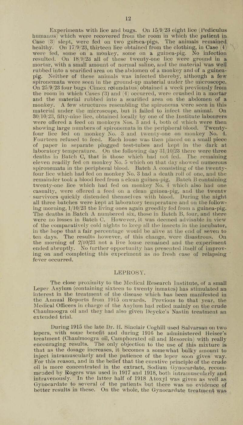 Experiments with lice and bugs. On 15/9/23 eight lice (Pediculus humanus) which were recovered from the room in which the patient in Case (8) slept, were fed on two guinea-pigs. The animals remained healthy. On 17/9/23, thirteen lice obtained from the clothing, in Case (4) were fed, some on a monkey, some on a guinea-pig. No infection resulted. On 18/9/23 all of these twenty-one lice were ground in a mortar, with a small amount of normal saline, and the material was well rubbed into a scarified area on the abdomen of a monkey and of a guinea- pig. Neither of these animals was infected thereby, although a few spironemata were seen in the ground-up material under the microscope. On 25/9/23 four bugs (Cimex retundatus) obtained a week previously from the room in which Cases (3) and (4) occurred, were crushed in a mortar and the material rubbed into a scarified area on the abdomen of a monkey. A few structures resembling the spironema were seen in this material under the microscope, but it failed to infect the animal. On 30/10/23, fifty-nine lice, obtained locally by one of the Institute labourers were offered a feed on monkeys Nos. 3 and 4, both of which were then showing large numbers of spironemata in the peripheral blood. Twenty- four lice fed on monkey No. 3 and twenty-one on monkey No. 4. Fourteen refused to feed. Each louse was then placed on a small piece of paper in separate plugged test-tubes and kept in the dark at laboratory temperature. On the following day 31/10/23 there were three deaths in Hatch C, that is those which had not fed. The remaining eleven readily fed on monkey No. 5 which on that day showed numerous spironemata in the peripheral blood. Batch A consisting of the twenty- four lice which had fed on monkey No. 3 had a death roll of one, and the remainder took a blood feed from a clean guinea-pig. Batch B containing twenty-one lice which had fed on monkey No. 4 which also had one casualty, were offered a feed on a clean guinea-pig, and the twentv survivors quickly distended themselves with blood. During the night all three batches were kept at laboratory temperature and on the follow¬ ing morning, 1/10/23 the living ones again greedily fed from a guinea-pig. The deaths in Batch A numbered six, those in Batch B, four, and there were no losses in Batch C. However, it was deemed advisable in view of the comparatively cold nights to keep all the insects in the incubator, in the hope that a fair percentage would be alive at the end of seven to ten days. The results however, of this change, were disastrous. On the morning of 2/10/23 not a live louse remained and the experiment ended abruptly. No further opportunity has presented itself of improv¬ ing on and completing this experiment as no fresh case of relapsing fever occurred. LEPROSY. The close proximity to the Medical Research Institute, of a small Leper Asylum (containing sixteen to twenty inmates) has stimulated an interest in the treatment of the disease which has been manifested in the Annual Reports from 1915 onwards. Previous to that year, the Medical Officers in charge of the Ysylum had relied mainly on the crude Chaulmoogra oil and the}7 had also given Deycke’s Nastin treatment an extended trial. During 1915 the late Dr. H. Sinclair Ooghill used Salvarsan on two lepers, with some benefit and during 1916 he administered Heiser’s treatment (Chaulmoogra oil, Camphorated oil and Resorcin) with really encouraging results. The only objection to the use of this mixture is that as the dosage increases, it becomes a somewhat bulky amount to inject intramuscularly and the patience of the leper soon gives way. For this reason, and in the belief that the curative principle of the crude oil is more concentrated in the extract, Sodium Gynocardate, recom¬ mended by Rogers was used in 1917 and 1918, both intramuscularly and intravenously. In the latter half of 1918 Atoxyl was given as well as Gynocardate to several of the patients but there was no evidence of better results in these. On the whole, the Gynocardate treatment was