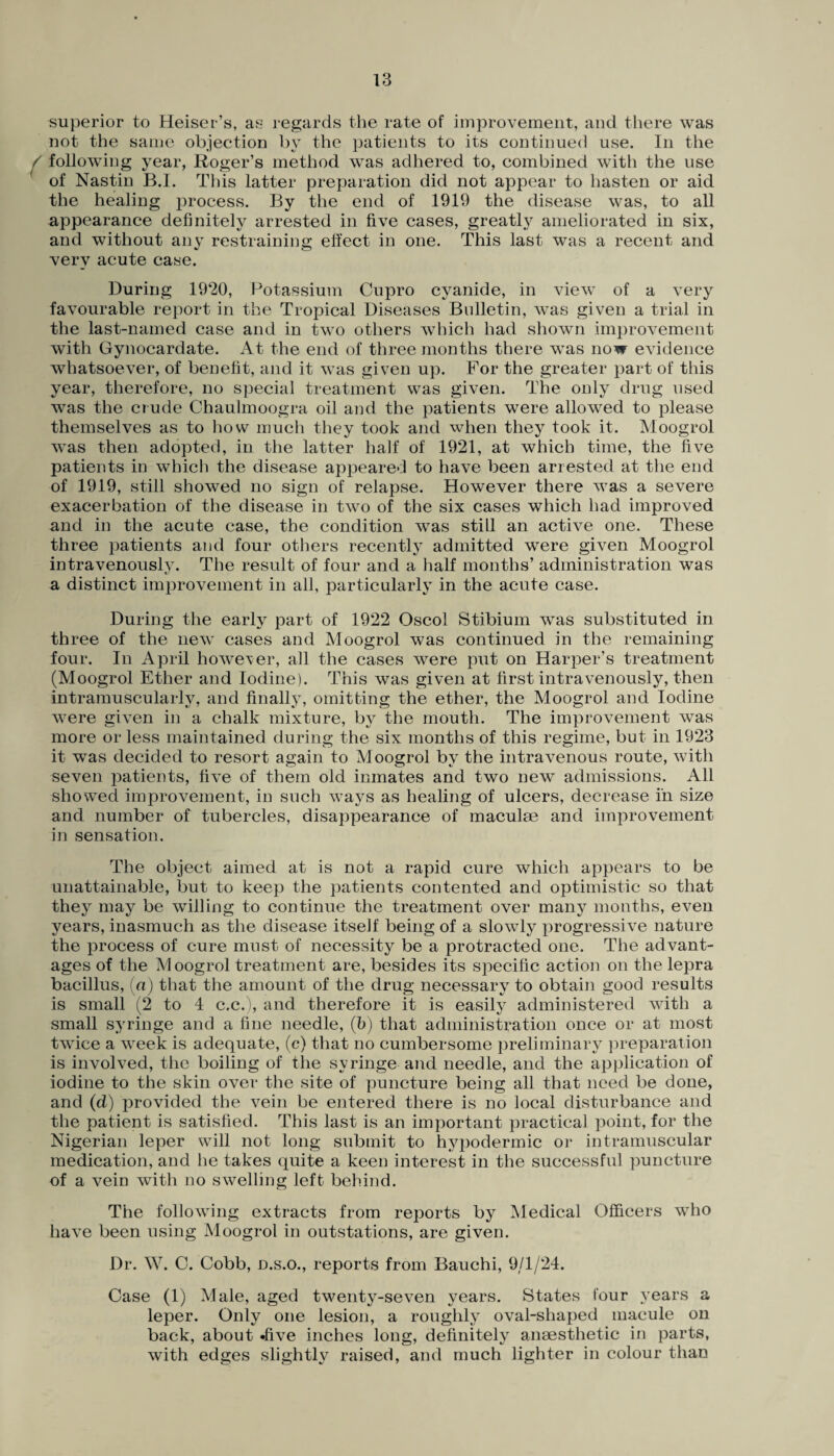 superior to Heiser’s, as regards the rate of improvement, and there was not the same objection by the patients to its continued use. In the following year, Roger’s method was adhered to, combined with the use of Nastin B.I. This latter preparation did not appear to hasten or aid the healing process. By the end of 1919 the disease was, to all appearance definitely arrested in five cases, greatly ameliorated in six, and without any restraining effect in one. This last was a recent and very acute case. During 1920, Potassium Cupro cyanide, in view of a very favourable report in the Tropical Diseases Bulletin, was given a trial in the last-named case and in two others which had shown improvement with Gynocardate. At the end of three months there was now evidence whatsoever, of benefit, and it was given up. For the greater part of this year, therefore, no special treatment was given. The only drug used was the crude Chaulmoogra oil and the patients were allowed to please themselves as to how much they took and when they took it. Moogrol was then adopted, in the latter half of 1921, at which time, the five patients in which the disease appeared to have been arrested at the end of 1919, still showed no sign of relapse. However there was a severe exacerbation of the disease in two of the six cases which had improved and in the acute case, the condition was still an active one. These three patients and four others recently admitted were given Moogrol intravenously. The result of four and a half months’ administration was a distinct improvement in all, particularly in the acute case. During the early part of 1922 Oscol Stibium was substituted in three of the new cases and Moogrol was continued in the remaining four. In April however, all the cases were put on Harper’s treatment (Moogrol Ether and Iodine). This was given at first intravenously, then intramuscularly, and finally, omitting the ether, the Moogrol and Iodine were given in a chalk mixture, by the mouth. The improvement was more or less maintained during the six months of this regime, but in 1923 it was decided to resort again to Moogrol by the intravenous route, with seven patients, five of them old inmates and two new admissions. All showed improvement, in such ways as healing of ulcers, decrease in size and number of tubercles, disappearance of maculae and improvement in sensation. The object aimed at is not a rapid cure which appears to be unattainable, but to keep the patients contented and optimistic so that they may be willing to continue the treatment over many months, even years, inasmuch as the disease itself being of a slowly progressive nature the process of cure must of necessity be a protracted one. The advant¬ ages of the Moogrol treatment are, besides its specific action on the lepra bacillus, (a) that the amount of the drug necessary to obtain good results is small (2 to 4 c.c.), and therefore it is easily administered with a small syringe and a fine needle, (b) that administration once or at most twice a week is adequate, (c) that no cumbersome preliminary preparation is involved, the boiling of the syringe and needle, and the application of iodine to the skin over the site of puncture being all that need be done, and (d) provided the vein be entered there is no local disturbance and the patient is satisfied. This last is an important practical point, for the Nigerian leper will not long submit to hypodermic or intramuscular medication, and he takes quite a keen interest in the successful puncture of a vein with no swelling left behind. The following extracts from reports by Medical Officers who have been using Moogrol in outstations, are given. Dr. W. 0. Cobb, n.s.o., reports from Bauchi, 9/1/24. Case (1) Male, aged twenty-seven years. States four years a leper. Only one lesion, a roughly oval-shaped macule on back, about »five inches long, definitely anaesthetic in parts, with edges slightly raised, and much lighter in colour than