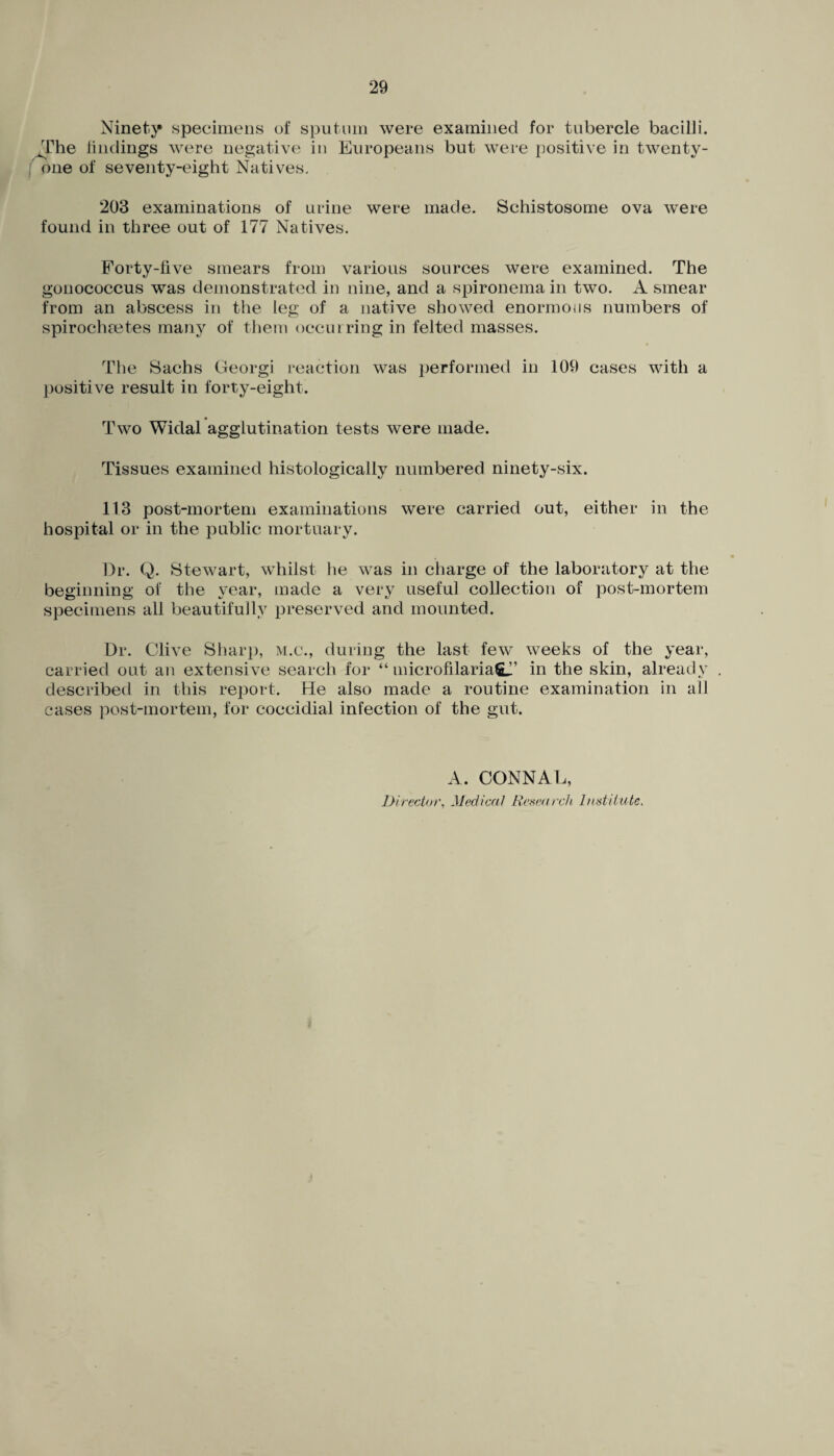 Ninety specimens of sputum were examined for tubercle bacilli. The findings were negative in Europeans but were positive in twenty- one of seventy-eight Natives. 203 examinations of urine were made. Schistosome ova were found in three out of 177 Natives. Forty-five smears from various sources were examined. The gonococcus was demonstrated in nine, and a spironema in two. A smear from an abscess in the leg of a native showed enormous numbers of spirochretes many of them occurring in felted masses. The Sachs Georgi reaction was performed in 109 cases with a positive result in forty-eight. Two Widal agglutination tests were made. Tissues examined histologically numbered ninety-six. 113 post-mortem examinations were carried out, either in the hospital or in the public mortuary. Dr. Q. Stewart, whilst he was in charge of the laboratory at the beginning of the year, made a very useful collection of post-mortem specimens all beautifully preserved and mounted. Dr. Clive Sharp, m.c., during the last few weeks of the year, carried out an extensive search for “ microfilaria^’ in the skin, already described in this report. He also made a routine examination in all cases post-mortem, for coccidial infection of the gut. A. CONNAL, Director, Medical Research Institute.