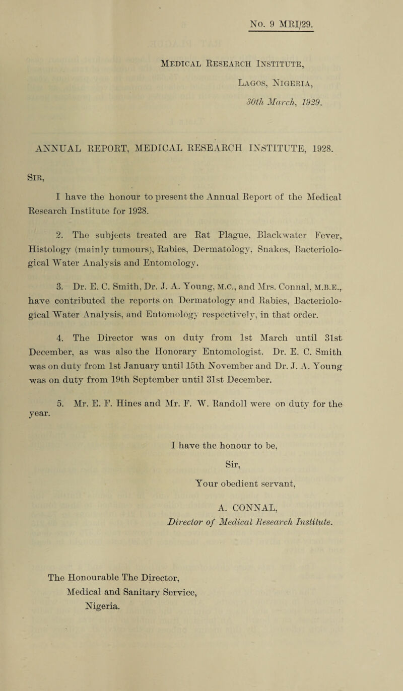 Medical Research Institute, Lagos, Nigeria, 30th March, 1929. ANNUAL REPORT, MEDICAL RESEARCH INSTITUTE, 1928. Sir, I have the honour to present the Annual Report of the Medical Research Institute for 1928. 2. The subjects treated are Rat Plague, Blackwater Fever, Histology (mainly tumours), Rabies, Dermatology, Snakes, Bacteriolo¬ gical Water Analysis and Entomology. 3. Dr. E. C. Smith, Dr. J. A. Young, M.C., and Mrs. Connal, M.B.E., have contributed the reports on Dermatology and Rabies, Bacteriolo¬ gical Water Analysis, and Entomology respectively, in that order. 4. The Director was on duty from 1st March until 31st December, as was also the Honorary Entomologist. Dr. E. C. Smith was on duty from 1st January until 15th November and Dr. J. A. Young was on duty from 19th September until 31st December. 5. Mr. E. F. Hines and Mr. F. W. Randoll were on duty for the year. I have the honour to be, Sir, Your obedient servant, A. CONNAL, Director of Medical Research Institute. The Honourable The Director, Medical and Sanitary Service, Nigeria.