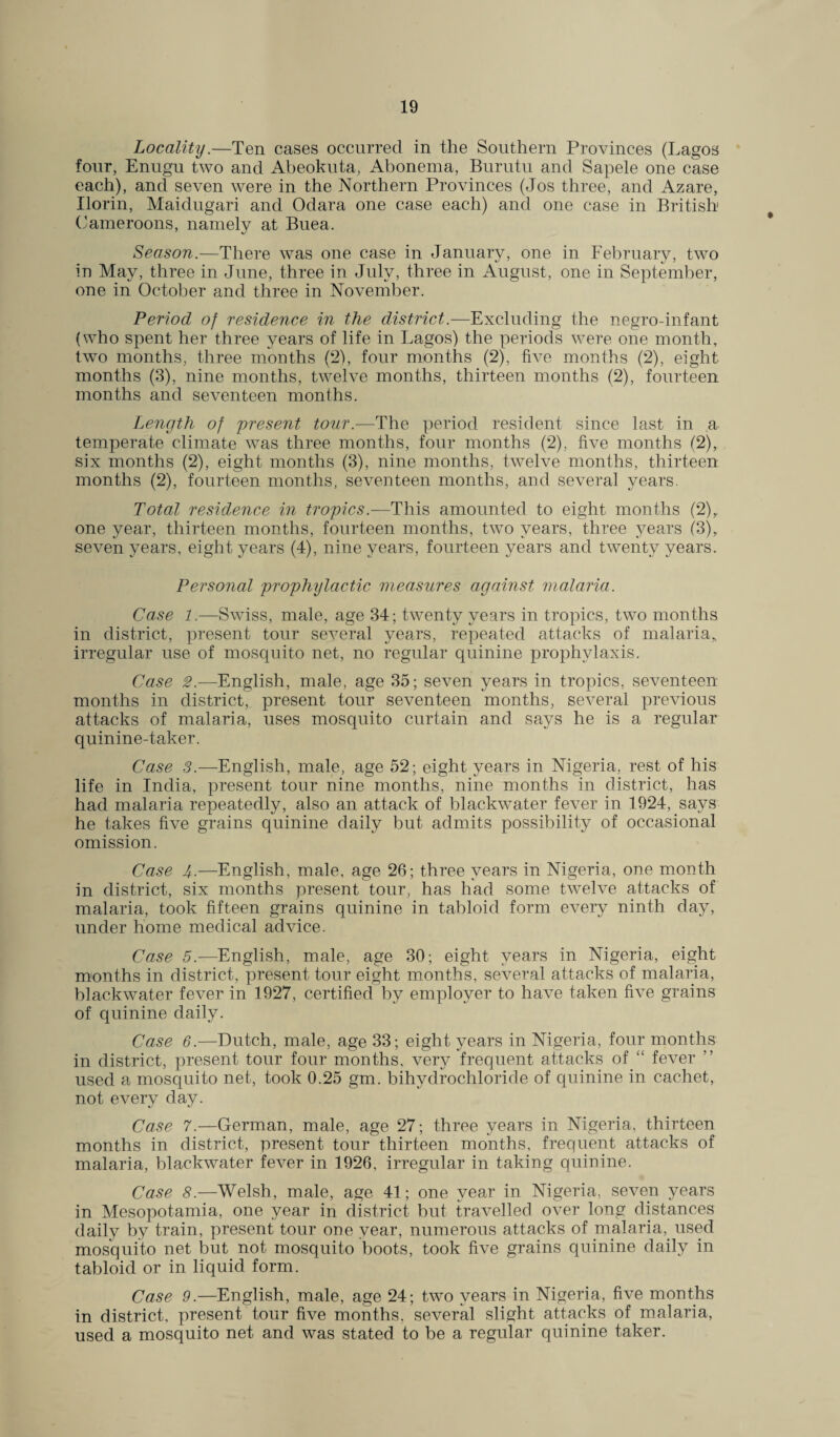Locality.—Ten cases occurred in the Southern Provinces (Lagos four, Enugu two and Abeokuta, Abonema, Burutu and Sapele one case each), and seven were in the Northern Provinces (Jos three, and Azare, Ilorin, Maidugari and Odara one case each) and one case in British Cameroons, namely at Buea. Season.—There was one case in January, one in February, two in May, three in June, three in July, three in August, one in September, one in October and three in November. Period of residence in the district.—Excluding the negro-infant (who spent her three years of life in Lagos) the periods were one month, two months, three months (2), four months (2), five months (2), eight months (3), nine months, twelve months, thirteen months (2), fourteen months and seventeen months. Length of present tour.—The period resident since last in a temperate climate was three months, four months (2), five months (2), six months (2), eight months (3), nine months, twelve months, thirteen months (2), fourteen months, seventeen months, and several years. Total residence in tropics.—This amounted to eight months (2),. one year, thirteen months, fourteen months, two years, three years (3), seven years, eight years (4), nine years, fourteen years and twenty years. Personal prophylactic measures against malaria. Case 1.—Swiss, male, age 34; twenty years in tropics, two months in district, present tour several years, repeated attacks of malaria* irregular use of mosquito net, no regular quinine prophylaxis. Case 2.—English, male, age 35; seven years in tropics, seventeen months in district, present tour seventeen months, several previous attacks of malaria, uses mosquito curtain and says he is a regular quinine-taker. Case 3.—English, male, age 52; eight years in Nigeria, rest of his life in India, present tour nine months, nine months in district, has had malaria repeatedly, also an attack of blackwater fever in 1924, says he takes five grains quinine daily but admits possibility of occasional omission. Case 4-—English, male, age 26; three years in Nigeria, one month in district, six months present tour, has had some twelve attacks of malaria, took fifteen grains quinine in tabloid form every ninth day, under home medical advice. Case 5.—English, male, age 30; eight years in Nigeria, eight months in district, present tour eight months, several attacks of malaria, blackwater fever in 1927, certified by employer to have taken five grains of quinine daily. Case 6.—Dutch, male, age 33; eight years in Nigeria, four months in district, present tour four months, very frequent attacks of “ fever ” used a mosquito net, took 0.25 gm. bihydrochloride of quinine in cachet, not every day. Case 7.—German, male, age 27; three years in Nigeria, thirteen months in district, present tour thirteen months, frequent attacks of malaria, blackwater fever in 1926, irregular in taking quinine. Case 8.—Welsh, male, age 41; one year in Nigeria, seven years in Mesopotamia, one year in district but travelled over long distances daily by train, present tour one year, numerous attacks of malaria, used mosquito net but not, mosquito boots, took five grains quinine daily in tabloid or in liquid form. Case 9.—English, male, age 24; two years in Nigeria, five months in district, present tour five months, several slight attacks of malaria, used a mosquito net and was stated to be a regular quinine taker.