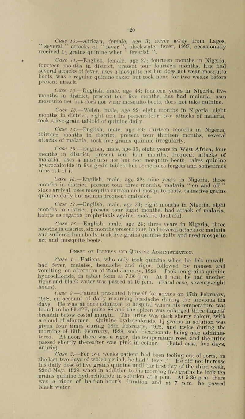 Case 10.—African, female, age 3; never away from Lagos, several ” attacks of “ fever ”, blackwater fever, 1927, occasionally received 1J grains quinine when “ feverish « Case 11.—English, female, age 27; fourteen months in Nigeria, fourteen months in district, present tour fourteen months, has had several attacks of fever, uses a mosquito net but does not wear mosquito boots, was a regular quinine taker but took none for two weeks before present attack. Case 12.—English, male, age 43; fourteen years in Nigeria, five months in district, present tour five months, has had malaria, uses mosquito net but does not wear mosquito boots, does not take quinine. Case 13.—Welsh, male, age 22; eight months in Nigeria, eight months in district, eight months present tour, two attacks of malaria, took a five-grain tabloid of quinine daily. Case 14.—English, male, age 26; thirteen months in Nigeria, thirteen months in district, present tour thirteen months, several attacks of malaria, took five grains quinine irregularly. Case 15.—English, male, age 35; eight years in West Africa, four months in district, present tour four months, frequent attacks of malaria, uses a mosquito net but not mosquito boots, takes quinine hydrochloride in five-grain tablets but sometimes forgets and sometimes runs out of it. Case 16— English, male, age 32; nine years in Nigeria, three months in district, present tour three months, malaria “ on and off ” since arrival, uses mosquito curtain and mosquito boots, takes five grains quinine daily but admits frequent omission. Case 17.—English, male, age 23; eight months in Nigeria, eight months in district, present tour eight months, had attack of malaria, habits as regards prophylaxis against malaria doubtful. Case 18.—English, male, age 24; three years in Nigeria, three months in district, six months present tour, had several attacks of malaria and suffered from boils, took five grains quinine daily and used mosquito net and mosquito boots. Onset of Illness and Quinine Administration. Case 1.—Patient, who only took quinine when he felt unwell, had fever, malaise, headache and rigor, followed by nausea and vomiting, on afternoon of 22nd January, 1928. Took ten grains quinine hydrochloride, in tablet form at 7.30 p.m. At 9 p.m. he had another rigor and black water was passed at 10 p.m. (Fatal case, seventy-eight hours). Case 2.—Patient presented himself for advice on 17th February, 1928, on account of daily recurring headache during the previous ten days. He was at once admitted to hospital where his temperature was -found to be 99.4°F, pulse 88 and the spleen was enlarged three fingers’ breadth below costal margin. The urine was dark sherry colour, with a cloud of albumen. Quinine hydrochloride, 1J grains in solution was given four times during 18th February, 1928, and twice during the morning of 19th February, 1928, soda bicarbonate being also adminis¬ tered. At noon there was a rigor, the temperature rose, and the urine passed shortly thereafter was pink in colour. (Fatal case, five davs, anuria). Case 3.—For two weeks patient had been feeling out of sorts on the last two days of which period, he had “ fever.” He did not increase his daily dose of five grains quinine until the first day of the third week 22nd May, 1928, when in addition to his morning five Grains he took ten grains quinine hydrochloride in solution at 5 p.m. At 5.30 p m there was a rigor of half-an-hour’s duration and at 7 p.m. he passed black water ' F