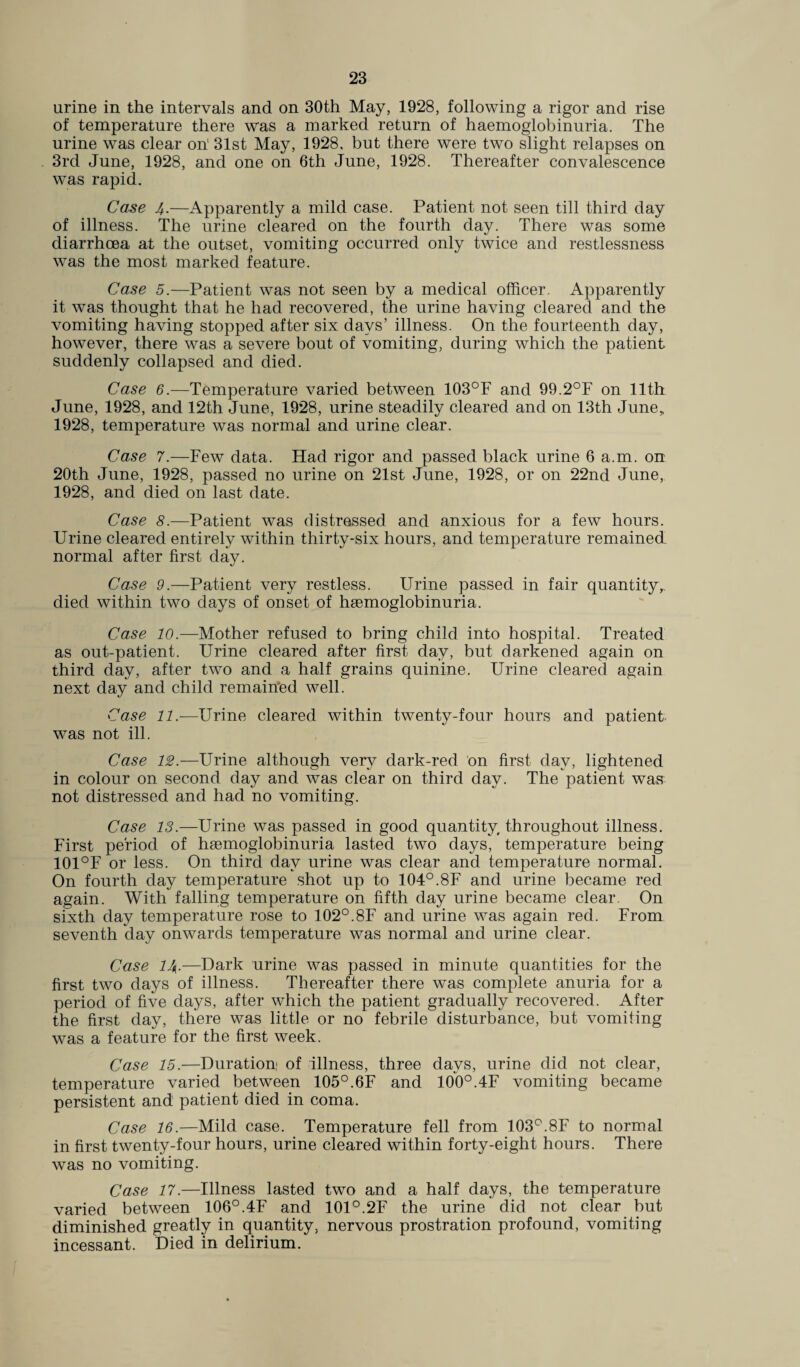 urine in the intervals and on 30th May, 1928, following a rigor and rise of temperature there was a marked return of haemoglobinuria. The urine was clear on' 31st May, 1928, but there were two slight relapses on 3rd June, 1928, and one on 6th June, 1928. Thereafter convalescence was rapid. Case 4.—Apparently a mild case. Patient not seen till third day of illness. The urine cleared on the fourth day. There was some diarrhoea at the outset, vomiting occurred only twice and restlessness was the most marked feature. Case 5.—Patient was not seen by a medical officer. Apparently it was thought that he had recovered, the urine having cleared and the vomiting having stopped after six days’ illness. On the fourteenth day, however, there was a severe bout of vomiting, during which the patient, suddenly collapsed and died. Case 6.—Temperature varied between 103°F and 99.2°F on 11th June, 1928, and 12th June, 1928, urine steadily cleared and on 13th June, 1928, temperature was normal and urine clear. Case 7.—Few data. Had rigor and passed black urine 6 a.m. on 20th June, 1928, passed no urine on 21st June, 1928, or on 22nd June, 1928, and died on last date. Case 8.—Patient was distressed and anxious for a few hours. Urine cleared entirely within thirty-six hours, and temperature remained normal after first day. Case 9.—Patient very restless. Urine passed in fair quantity,, died within two days of onset of haemoglobinuria. Case 10.—Mother refused to bring child into hospital. Treated as out-patient. Urine cleared after first day, but darkened again on third day, after two and a half grains quinine. Urine cleared again next day and child remained well. Case 11.—Urine cleared within twenty-four hours and patient was not ill. Case 12.—Urine although very dark-red on first day, lightened in colour on second day and was clear on third day. The patient was not distressed and had no vomiting. Case 13.—Urine was passed in good quantity, throughout illness. First period of hsemoglobinuria lasted two days, temperature being 101°F or less. On third day urine was clear and temperature normal. On fourth day temperature shot up to 104°.8F and urine became red again. With falling temperature on fifth day urine became clear. On sixth day temperature rose to 102°.8F and urine was again red. From seventh day onwards temperature was normal and urine clear. Case 14.—Dark urine was passed in minute quantities for the first two days of illness. Thereafter there was complete anuria for a period of five days, after which the patient gradually recovered. After the first day, there was little or no febrile disturbance, but vomiting was a feature for the first week. Case 15.—Duration; of illness, three days, urine did not clear, temperature varied between 105°.6F and 100°.4F vomiting became persistent and patient died in coma. Case 16.—Mild case. Temperature fell from 103°.8F to normal in first twenty-four hours, urine cleared within forty-eight hours. There was no vomiting. Case 17.—Illness lasted two and a half days, the temperature varied between 106°.4F and 101°.2F the urine did not clear but diminished greatly in quantity, nervous prostration profound, vomiting incessant. Died in delirium.