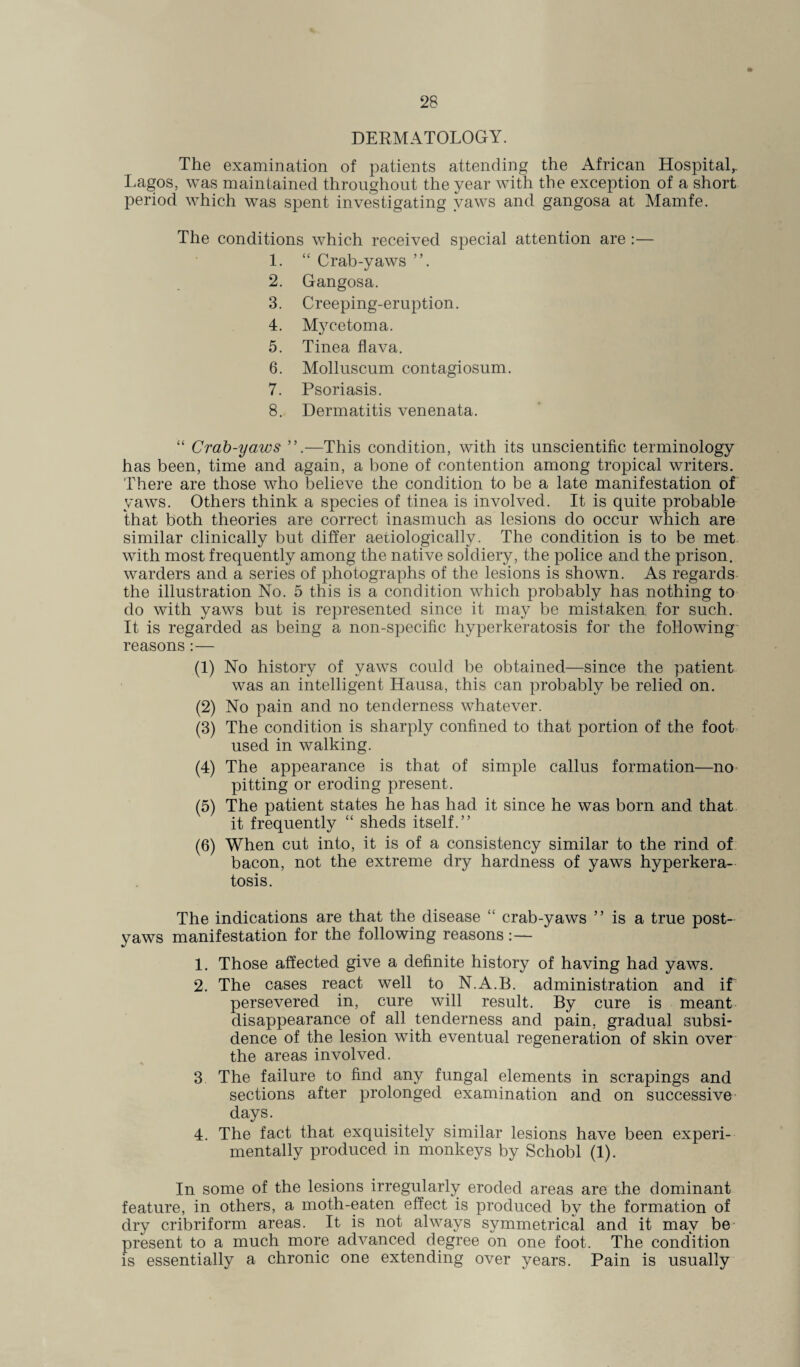 DERMATOLOGY. The examination of patients attending the African Hospital,. Lagos, was maintained throughout the year with the exception of a short period which was spent investigating yaws and gangosa at Mamfe. The conditions which received special attention are :— 1. “ Crab-yaws 2. Gangosa. 3. Creeping-eruption. 4. Mycetoma. 5. Tinea flava. 6. Molluscum contagiosum. 7. Psoriasis. 8. Dermatitis venenata. “ Crab-yaws ”.—This condition, with its unscientific terminology has been, time and again, a bone of contention among tropical writers. There are those who believe the condition to be a late manifestation of yaws. Others think a species of tinea is involved. It is quite probable that both theories are correct inasmuch as lesions do occur which are similar clinically but differ aetiologically. The condition is to be met with most frequently among the native soldiery, the police and the prison, warders and a series of photographs of the lesions is shown. As regards the illustration No. 5 this is a condition which probably has nothing to do with yaws but is represented since it may be mistaken for such. It is regarded as being a non-specific hyperkeratosis for the following reasons :— (1) No history of yaws could be obtained—since the patient was an intelligent Hausa, this can probably be relied on. (2) No pain and no tenderness whatever. (3) The condition is sharply confined to that portion of the foot used in walking. (4) The appearance is that of simple callus formation—no pitting or eroding present. (5) The patient states he has had it since he was born and that it frequently “ sheds itself.” (6) When cut into, it is of a consistency similar to the rind of bacon, not the extreme dry hardness of yaws hyperkera¬ tosis. The indications are that the disease “ crab-yaws ” is a true post¬ yaws manifestation for the following reasons : — 1. Those affected give a definite history of having had yaws. 2. The cases react well to N.A.B. administration and if persevered in, cure will result. By cure is meant disappearance of all tenderness and pain, gradual subsi¬ dence of the lesion with eventual regeneration of skin over the areas involved. 3 The failure to find any fungal elements in scrapings and sections after prolonged examination and on successive days. 4. The fact that exquisitely similar lesions have been experi¬ mentally produced in monkeys by Schobl (1). In some of the lesions irregularly eroded areas are the dominant feature, in others, a moth-eaten effect is produced by the formation of dry cribriform areas. It is not always symmetrical and it may be present to a much more advanced degree on one foot. The condition is essentially a chronic one extending over years. Pain is usually