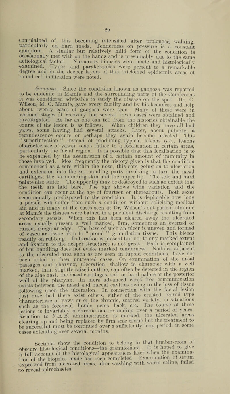complained of, this becoming intensified after prolonged walking particularly on hard roads. Tenderness on pressure is a constant symptom. A similar but relatively mild form of the condition is occasionally met with on the hands and is presumably due to the same aetiological factor. Numerous biopsies were made and histologically examined. Hyper—and parakeratosis were present to a remarkable degree and in the deeper layers of this thickened epidermis areas of round cell infiltration were noted. Gangosa.—Since the condition known as gangosa was reported to be endemic in Mamfe and the surrounding parts of the Cameroons it was considered advisable to study the disease on the spot. Dr. C. Wilson, M. O. Mamfe, gave every facility and by his keenness and help about twenty cases of gangosa were seen. Many of these were in various stages of recovery but several fresh cases were obtained and investigated. As far as one can tell from the histories obtainable the course of the lesion is as follows. When children they have all had yaws, some having had several attacks. Later, about puberty, a recrudescence occurs or perhaps they again become infected. This “ superinfection ” instead of producing typical lesions (i.e., lesions characteristic of yaws), tends rather to a localisation in certain areas, particularly the facial region. It is possible that this localisation is to be explained by the assumption of a certain amount of immunity in those involved. Most frequently the history given is that the condition commenced as a sore within the nose, this sore going on to ulceration and extension into the surrounding parts involving in turn the nasal cartilages, the surrounding skin and the upper lip. The soft and hard palate also suffer. The upper lip may be destroyed to such an extent that the teeth are laid bare. The age shows wide variation and the condition can occur at the age of fourteen or thereabouts. Both sexes seem equally predisposed to the condition. It is deplorable how long a person will suffer from such a condition without soliciting medical aid and in many of the cases seen at Dr. Wilson’s out-patient clinique at Mamfe the tissues were bathed in a purulent discharge resulting from secondary sepsis. When this has been cleared away the ulcerated .areas usually present a well marked, firm, sometimes an everted or raised, irregular edge. The base of such an ulcer is uneven and formed of vascular tissue akin to “ proud ” granulation tissue. This bleeds readily on rubbing. Induration is present but not to any marked extent and fixation to the deeper structures is not great. Pain is complained of but handling does not evoke marked tenderness. Nodules adjacent to the ulcerated area such as are seen in lupoid conditions, have not been noted in these untreated cases. On examination of the nasal passages and pharynx, ulceration, shallow in character with a well marked, thin, slightly raised outline, can often be detected in the region of the alae nasi, the nasal cartilages, soft or hard palate or the posterior wall of the pharynx. In more advanced cases free communication exists between the nasal and buccal cavities owing to the loss of tissue following upon the ulceration. In connection with the facial lesion just described there exist others, either of the crusted, raised type characteristic of yaws or of the chronic, scarred variety, in situations •such as the forehead, hands, arms, back, etc. The course of these lesions is invariably a chronic one extending over a period of years. Reaction to N.A.B. administration is marked, the ulcerated areas -clearing up and being replaced by firm scar tissue but the treatment to be successful must be continued over a sufficiently long period, in some 'cases extending over several months. Sections show the condition to belong to that lumber-room. of 'obscure histological conditions—the granulomata. It is hoped to give a full account of the histological appearances later when the examina¬ tion of the biopsies made has been completed . Examination of serum -'expressed from ulcerated areas, after washing with warm saline, failed ?to reveal spirochaetes.