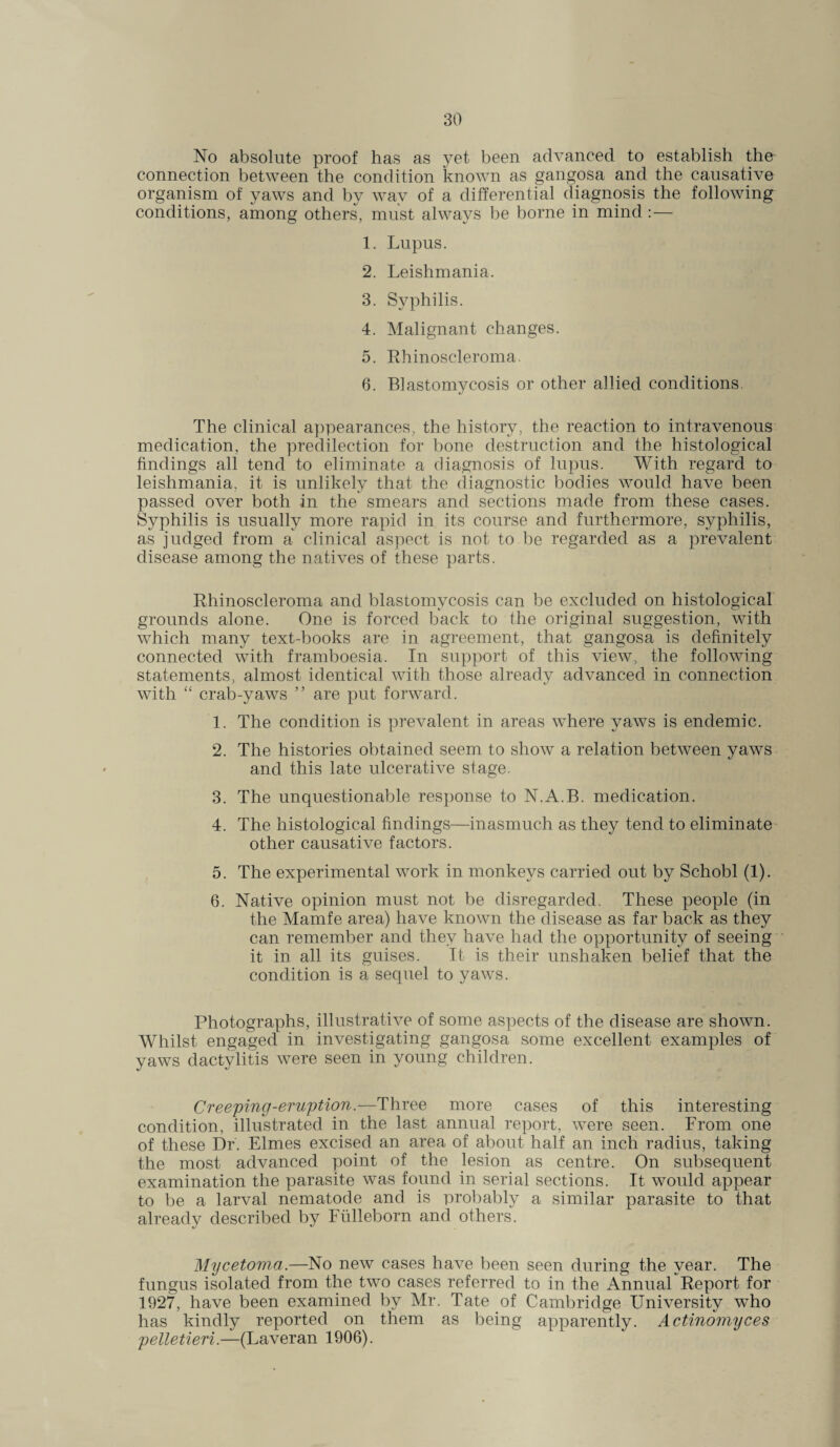 No absolute proof has as yet been advanced to establish the connection between the condition known as gangosa and the causative organism of yaws and by way of a differential diagnosis the following conditions, among others, must always be borne in mind :— 1. Lupus. 2. Leishmania. 3. Syphilis. 4. Malignant changes. 5. Rhinoscleroma. 6. Blastomycosis or other allied conditions. The clinical appearances, the history, the reaction to intravenous medication, the predilection for bone destruction and the histological findings all tend to eliminate a diagnosis of lupus. With regard to leishmania, it is unlikely that the diagnostic bodies would have been passed over both in the smears and sections made from these cases. Syphilis is usually more rapid in its course and furthermore, syphilis, as judged from a clinical aspect is not to be regarded as a prevalent disease among the natives of these parts. Rhinoscleroma and blastomycosis can be excluded on histological grounds alone. One is forced back to the original suggestion, with which many text-books are in agreement, that gangosa is definitely connected with framboesia. In support of this view, the following statements, almost identical with those already advanced in connection with “ crab-yaws ” are put forward. 1. The condition is prevalent in areas where yaws is endemic. 2. The histories obtained seem to show a relation between yaws and this late ulcerative stage. 3. The unquestionable response to N.A.B. medication. 4. The histological findings—inasmuch as they tend to eliminate other causative factors. 5. The experimental work in monkeys carried out by Schobl (1). 6. Native opinion must not be disregarded. These people (in the Mamfe area) have known the disease as far back as they can remember and they have had the opportunity of seeing it in all its guises. It is their unshaken belief that the condition is a sequel to yaws. Photographs, illustrative of some aspects of the disease are shown. Whilst engaged in investigating gangosa some excellent examples of yaws dactylitis were seen in young children. Creeping-eruption.—Three more cases of this interesting condition, illustrated in the last annual report, were seen. From one of these Dr. Elmes excised an area of about half an inch radius, taking the most advanced point of the lesion as centre. On subsequent examination the parasite was found in serial sections. It would appear to be a larval nematode and is probably a similar parasite to that already described by Fiilieborn and others. Mycetoma.—No new cases have been seen during the year. The fungus isolated from the two cases referred to in the Annual Report for 1927, have been examined by Mr. Tate of Cambridge University who has kindly reported on them as being apparently. Actinomyces pelletieri.—(Laveran 1906).