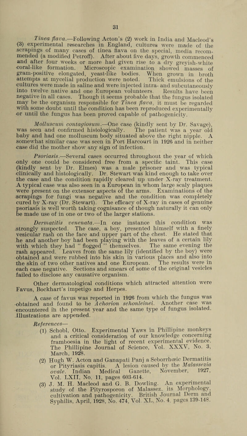 Tinea flava.—Following Acton’s (2) work in India and Macleod’s '(3) experimental researches in England, cultures were made of the scrapings of many cases of tinea Hava on the special, media recom¬ mended (a modified Petroff). After about five days, growth commenced and after four weeks or more had given rise to a dry greyish-white <;oral-like formation. Microscopic examination showed masses of gram-positive elongated, yeast-like bodies. When grown in broth attempts at mycelial production were noted. Thick emulsions of the cultures were made in saline and were injected intra- and subcutaneously into twelve native and one European volunteers. Results have been negative in all cases. Though it seems probable that the fungus isolated may be the organism responsible for Tinea flava, it must be regarded with some doubt until the condition has been reproduced experimentally or until the fungus has been proved capable of pathogenicity. Molluscum contagiosum.—One case (kindly sent by Dr. Savage), was seen and confirmed histologically. The patient was a year old baby and had one molluscum body situated above the right nipple. A somewhat similar case was seen in Port Harcourt in 1926 and in neither case did the mother show any sign of infection. Psoriasis.—Several cases occurred throughout the year of which only one could be considered free from a specific taint. This case (kindly sent by Dr. Elmes) was a male prisoner and was typical clinically and histologically. Dr. Stewart was kind enough to take over the case and the condition rapidly cleared up under X-ray treatment. A typical case was also seen in a European in whom large scaly plaques were present on the extensor aspects of the arms. Examinations of the scrapings for fungi was negative and the condition was completely cured by X-ray (Dr. Stewart). The efficacy of X-ray in cases of genuine psoriasis is well worth taking cognisance of though naturally it can only be made use of in one or two of the larger stations. Dermatitis venenata.—In one instance this condition was ^strongly suspected. The case, a boy, presented himself with a finely vesicular rash on the face and upper part of the chest. He stated that he and another boy had been playing with the leaves of a certain lily with which they had “ flogged ” themselves. The same evening the rash appeared. Leaves from the same lily (identified by the boy) were obtained and were rubbed into his skin in various places and also into the skin of two other natives and one European. The results were in each case negative. Sections and smears of some of the original vesicles failed to disclose any causative organism. Other dermatological conditions which attracted attention were Favus, Bockhart’s impetigo and Herpes. A case of favus was reported in 1926 from which the fungus was obtained and found to be A chorion schonleinei. Another case was encountered in the present year and the same type of fungus isolated. Illustrations are appended. References— (1) Schobl, Otto. Experimental Yaws in Phillipine monkeys and a critical consideration of our knowledge concerning framboesia in the light of recent experimental evidence. The Phillipine Journal of Science, Vol. XXXV, No. 3, March, 1928. (2) Hugh W. Acton and Ganapati Panj a Seborrhoeic Dermatitis or Pityriasis capitis. A lesion caused by the Malassezia ovale. Indian Medical Gazette, November, 1927, Vol. LXII, No. 11, pages 603-614. (3) J. M. H. Macleod and G. B. Dowling. An experimental study of the Pitvrosporon of Malassez, its Morphology, cultivation and pathogenicity. British Journal Derm and Syphilis, April, 1928, No. 47< Vol. XL, No. 4, pages 139-148.