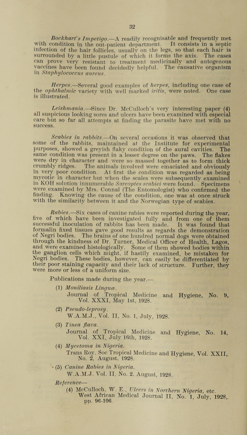 Bockharf s Impetigo.—A readily recognisable and frequently met with condition in the out-patient department. It consists in a septic infection of the hair follicles, usually on the legs, so that each hair is surrounded by a little pustule of which it forms the axis. The cases can prove very resistant to treatment medicinally and autogenous vaccines have been found decidedly helpful. The causative organism in Staphylococcus aureus. Herpes.—Several good examples of herpes, including one case of the ophthalmic variety with well marked iritis, were noted. One case is illustrated. Leishmania.—'Since Dr. McCulloch’s very interesting paper (4) all suspicious looking sores and ulcers have been examined with especial care but so far all attempts at finding the parasite have met with no success. Scabies in rabbits.—On several occasions it was observed that some of the rabbits, maintained at the Institute for experimental purposes, showed a greyish flaky condition of the aural cavities. The same condition was present in a lesser degree on the paws. The flakes were dry in character and were so massed together as to form thick crumbly ridges. The animals involved were emaciated and obviously in very poor condition. At first the condition was regarded as being mycotic in character but when the scales were subsequently examined in KOH solution innumerable Sarcoptes scabiei were found. Specimens were examined by Mrs. Connal (The Entomologist) who confirmed the finding. Knowing the cause of the condition, one was at once struck with the similarity between it and the Norwegian type of scabies. Rabies.—Six cases of canine rabies were reported during the year,, five of which have been investigated fully and from one of them successful inoculation of rabbits has been made. It was found that formalin fixed tissues gave good results as regards the demonstration of Negri bodies. The brains of one hundred normal dogs were obtained through the kindness of Dr. Turner, Medical Officer of Health, Lagos, and were examined histologically. Some of them showed bodies within the ganglion cells which might, if hastily examined, be mistaken for Negri bodies. These bodies, however, can easily be differentiated by their poor staining capacity and their lack of structure. Further, they were more' or less of a uniform size. Publications made during the year.— (1) Moniliasis Linguae. Journal of Tropical Medicine and Hvgiene, No. 9,. Vol. XXXI, May 1st, 1928. (2) Pseudo-leprosy. W.A.M.J., Vol. II, No. 1, July, 1928. (3) Tinea flava. Journal of Tropical Medicine and Hvgiene, No. 14, Vol. XXI, July 16th, 1928. (4) Mycetoma in Nigeria. Trans Eoy. Soc Tropical Medicine and Hygiene, Vol. XXII, No. 2, August, 1928. * (5) Canine Rabies in Nigeria. W.A.M.J. Vol. II, No. 2, August, 1928. Reference— (4) McCulloch, W. E., Ulcers in Northern Nigeria, etc. West African Medical Journal II, No 1 Julv 1928 pp. 96-106. ’