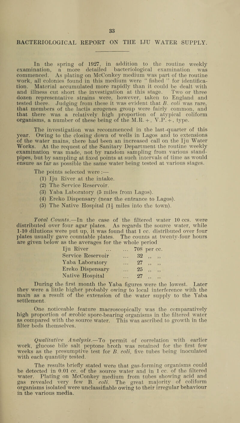 BACTERIOLOGICAL REPORT ON THE IJU WATER SUPPLY. In the spring of 1927, in addition to the routine weekly examination, a more detailed bacteriological examination was commenced. As plating on McConkey medium was part of the routine work, all colonies found in this medium were “ fished ” for identifica¬ tion. Material accumulated more rapidly than it could be dealt with and illness cut short the investigation at this stage. Two or three dozen representative strains were, however, taken to England and tested there. Judging from these it was evident that B. coli was rare, that members of the lactis serogenes group were fairly common, and that there was a relatively high proportion of atypical coliform organisms, a number of these being of the M.R. + , V.P. + , type. The investigation was recommenced in the last quarter of this year. Owing to the closing down of wells in Lagos and to extensions of the water mains, there had been an increased call on the Iju Water Works. At the request of the Sanitary Department the routine weekly examination was made, not by random sampling from various stand¬ pipes, but by sampling at fixed points at such intervals of time as would ensure as far as possible the same water being tested at various stages. The points selected were :— (1) Iju River at the intake. (2) The Service Reservoir. (3) Yaba Laboratory (5 miles from Lagos). (4) Ereko Dispensary (near the entrance to Lagos). (5) The Native Hospital (1^ miles into the town). Total Counts.—In the case of the filtered water 10 ccs. were distributed over four agar plates. As regards the source water, while 1-10 dilutions were put up, it was found that 1 cc. distributed over four plates usually gave countable plates. The counts at twenty-four hours are given below as the averages for the whole period Iju River ... 708 Service Reservoir ... 32 Yaba Laboratory ... 27 Ereko Dispensary ... 25 Native Hospital ... 27 During the first month the Yaba figures were the lowest. Later they were a little higher probably owing to local interference with the main as a result of the extension of the water supply to the Yaba settlement. One noticeable feature macroscopically was the comparatively high proportion of aerobic spore-bearing organisms in the filtered water as compared with the source water. This was ascribed to growth in the filter beds themselves. Qualitative Analysis.—To permit of correlation with earlier work, glucose bile salt peptone broth was retained for the first few weeks as the presumptive test for B. coli, five tubes being inoculated with each quantity tested. The results briefly stated were that gas-forming organisms could be detected in 0.01 cc. of the source water and in 1 cc. of the filtered water. Plating on McConkey medium from tubes showing acid and gas revealed very few B. coli. The great majority of coliform organisms isolated were unclassifiable owing to their irregular behaviour in the various media.