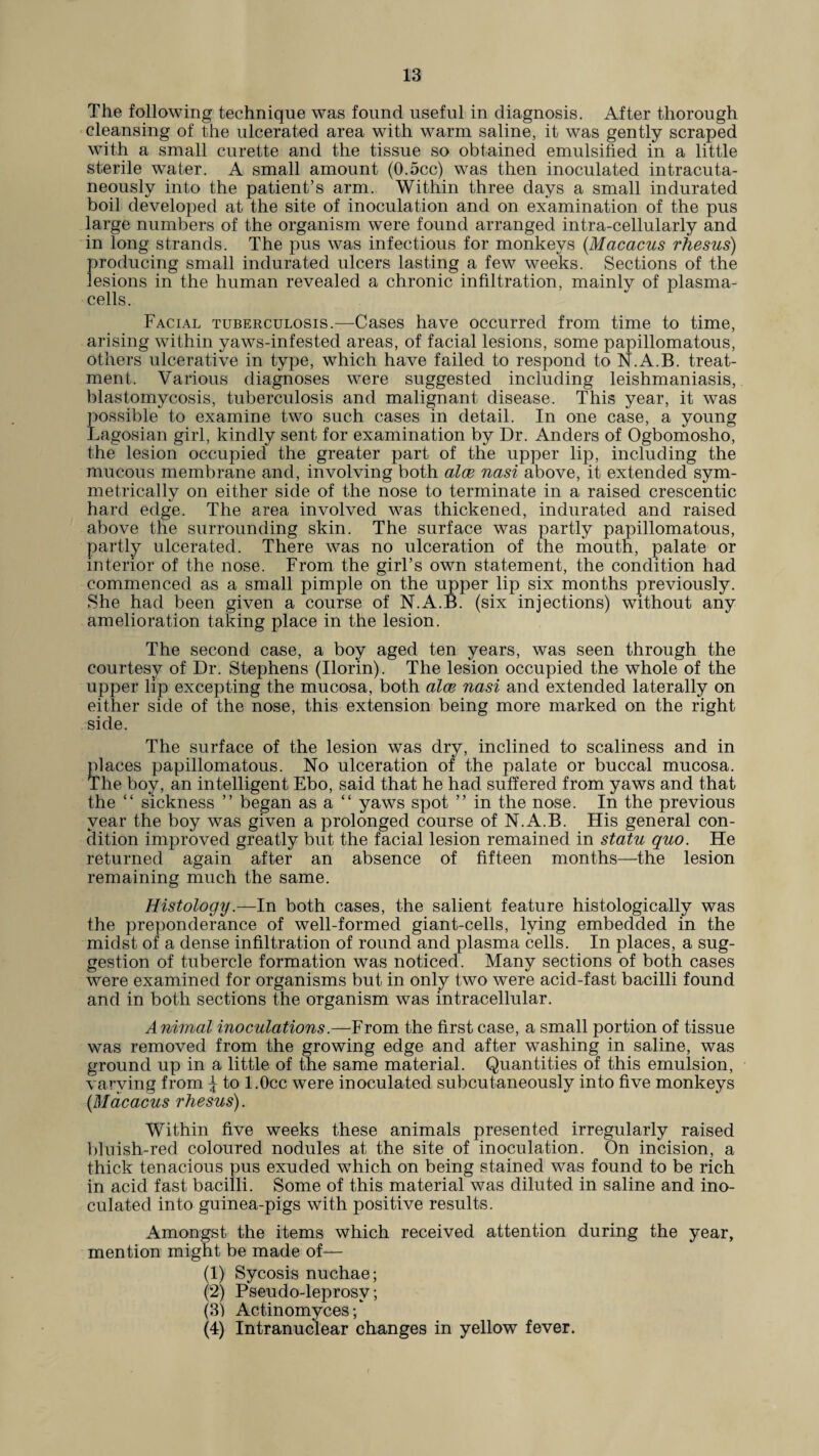 The following technique was found useful in diagnosis. After thorough cleansing of the ulcerated area with warm saline, it was gently scraped with a small curette and the tissue so obtained emulsified in a little sterile water. A small amount (0.5cc) was then inoculated intracuta- neously into the patient’s arm. Within three days a small indurated boil developed at the site of inoculation and on examination of the pus large numbers of the organism were found arranged intra-cellularly and in long strands. The pus was infectious for monkeys (.Macacus rhesus) producing small indurated ulcers lasting a few weeks. Sections of the lesions in the human revealed a chronic infiltration, mainly of plasma- cells. Facial tuberculosis.—Cases have occurred from time to time, arising within yaws-infested areas, of facial lesions, some papillomatous, others ulcerative in type, which have failed to respond to N.A.B. treat¬ ment. Various diagnoses were suggested including leishmaniasis, blastomycosis, tuberculosis and malignant disease. This year, it was possible to examine two such cases in detail. In one case, a young Lagosian girl, kindly sent for examination by Dr. Anders of Ogbomosho, the lesion occupied the greater part of the upper lip, including the mucous membrane and, involving both alee nasi above, it extended sym¬ metrically on either side of the nose to terminate in a raised crescentic hard edge. The area involved was thickened, indurated and raised above the surrounding skin. The surface was partly papillomatous, partly ulcerated. There was no ulceration of the mouth, palate or interior of the nose. From the girl’s own statement, the condition had commenced as a small pimple on the upper lip six months previously. She had been given a course of N.A.B. (six injections) without any amelioration taking place in the lesion. The second case, a boy aged ten years, was seen through the courtesy of Dr. Stephens (Ilorin). The lesion occupied the whole of the upper lip excepting the mucosa, both alee nasi and extended laterally on either side of the nose, this extension being more marked on the right side. The surface of the lesion was dry, inclined to scaliness and in places papillomatous. No ulceration of the palate or buccal mucosa. The boy, an intelligent Ebo, said that he had suffered from yaws and that the “ sickness ” began as a “ yaws spot ” in the nose. In the previous year the boy was given a prolonged course of N.A.B. His general con¬ dition improved greatly but the facial lesion remained in statu quo. He returned again after an absence of fifteen months—the lesion remaining much the same. Histology.—In both cases, the salient feature histologically was the preponderance of well-formed giant-cells, lying embedded in the midst of a dense infiltration of round and plasma cells. In places, a sug¬ gestion of tubercle formation was noticed. Many sections of both cases were examined for organisms but in only two were acid-fast bacilli found and in both sections the organism was intracellular. Animal inoculations.—From the first case, a small portion of tissue was removed from the growing edge and after washing in saline, was ground up in a little of the same material. Quantities of this emulsion, varying from \ to l.Occ were inoculated subcutaneously into five monkeys (Macacus rhesus). Within five weeks these animals presented irregularly raised bluish-red coloured nodules at the site of inoculation. On incision, a thick tenacious pus exuded which on being stained was found to be rich in acid fast bacilli. Some of this material was diluted in saline and ino¬ culated into guinea-pigs with positive results. Amongst the items which received attention during the year, mention might be made of— (1) Sycosis nuchae; (2) Pseudo-leprosv; (31 Actinomycesf (4) Intranuclear changes in yellow fever.