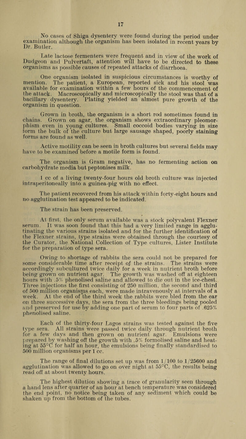 No cases of Shiga dysentery were found during the period under examination although the organism has been isolated in recent years by Dr. Butler. Late lactose fermenters were frequent and in view of the work of Dudgeon and Pulvertaft, attention will have to be directed to these organisms as possible causes of repeated attacks of diarrhoea. One organism isolated in suspicious circumstances is worthy of mention. The patient, a European, reported sick and his stool was available for examination within a few hours of the commencement of the attack. Macroscopically and microscopically the stool was that of a bacillary dysentery. Plating yielded an almost pure growth of the organism in question. Grown in broth, the organism is a short rod sometimes found in chains. Grown on agar, the organism shows extraordinary pleomor- phism even in young cultures. Small coccoid bodies varying in size form the bulk of the culture but large sausage shaped, poorly staining forms are found as well. Active motility can be seen in broth cultures but several fields may have to be examined before a motile form is found. The organism is Gram negative, has no fermenting action on carbohydrate media but peptonises milk. 1 cc of a living twenty-four hours old broth culture was injected intraperitoneally into a guinea-pig with no effect. The patient recovered from his attack within forty-eight hours and no agglutination test appeared to be indicated. The strain has been preserved. 4 At first, the only serum available was a stock polyvalent Flexner serum. It was soon found that this had a very limited range in agglu¬ tinating the various strains isolated and for the further identification of the Flexner strains, type strains were obtained through the courtesy of the Curator, the National Collection of Type cultures, Lister Institute for the preparation of type sera. Owing to shortage of rabbits the sera could not be prepared for some considerable time after receipt of the strains. The strains were accordingly subcultured twice daily for a week in nutrient broth before being grown on nutrient agar. The growth was washed off at eighteen hours with .5% phenolised saline and allowed to die out in the ice-chest. Three injections the first consisting of 250 million, the second and third of 500 million organisms each, were made intravenously at intervals of a week. At the end of the third week the rabbits were bled from the ear on three successive days, the sera from the three bleedings being pooled and preserved for use by adding one part of serum to four parts of .625% phenolised saline. Each of the thirty-four Lagos strains was tested against the five type sera. All strains were passed twice daily through nutrient broth for a few days and then grown on nutrient agar. Emulsions were prepared by washing off the growth with .5% formolised saline and heat¬ ing at 55°C for half an hour, the emulsions being finally standardised to 500 million organisms per 1 cc. The range of final dilutions set up was from 1/100 to 1/25600 and agglutination was allowed to go on over night at 55°C, the results being read off at about twenty hours. The highest dilution showing a trace of granularity seen through a hand lens after quarter of an hour at bench temperature was considered the end point, no notice being taken of any sediment which could be shaken up from the bottom of the tubes.