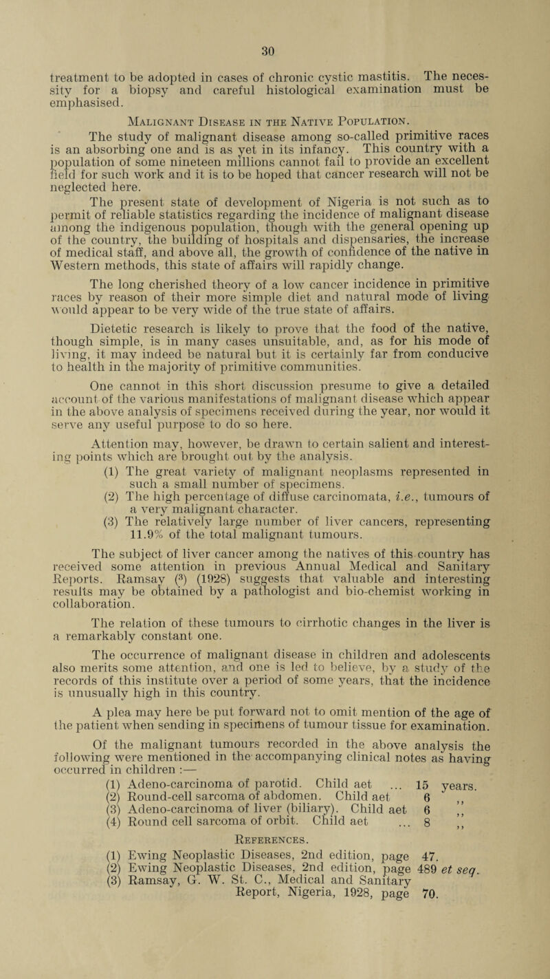 treatment to be adopted in cases of chronic cystic mastitis. The neces¬ sity for a biopsy and careful histological examination must be emphasised. Malignant Disease in the Native Population. The study of malignant disease among so-called primitive races is an absorbing one and is as yet in its infancy. This country with a population of some nineteen millions cannot fail to provide an excellent held for such work and it is to be hoped that cancer research will not be neglected here. The present state of development of Nigeria is not such as to permit of reliable statistics regarding the incidence of malignant disease among the indigenous population, though with the general opening up of the country, the building of hospitals and dispensaries, the increase of medical staff, and above all, the growth of confidence of the native in Western methods, this state of affairs will rapidly change. The long cherished theory of a low cancer incidence in primitive races by reason of their more simple diet and natural mode of living would appear to be very wide of the true state of affairs. Dietetic research is likely to prove that the food of the native, though simple, is in many cases unsuitable, and, as for his mode of living, it may indeed be natural but it is certainly far from conducive to health in the majority of primitive communities. One cannot in this short discussion presume to give a detailed account of the various manifestations of malignant disease which appear in the above analysis of specimens received during the year, nor would it serve any useful purpose to do so here. Attention may, however, be drawn to certain salient and interest¬ ing points which are brought out by the analysis. (1) The great variety of malignant neoplasms represented in such a small number of specimens. (2) The high percentage of diffuse carcinomata, i.e., tumours of a very malignant character. (3) The relatively large number of liver cancers, representing 11.9% of the total malignant tumours. The subject of liver cancer among the natives of this country has received some attention in previous Annual Medical and Sanitary Deports. Ramsay (3) (1928) suggests that valuable and interesting results may be obtained by a pathologist and bio-chemist working in collaboration. The relation of these tumours to cirrhotic changes in the liver is a remarkably constant one. The occurrence of malignant disease in children and adolescents also merits some attention, and one is led to believe, by a study of the records of this institute over a period of some years, that the incidence is unusually high in this country. A plea may here be put forward not to omit mention of the age of the patient when sending in specimens of tumour tissue for examination. Of the malignant tumours recorded in the above analysis the following were mentioned in the accompanying clinical notes as having occurred in children :— (1) Adeno-carcinoma of parotid. Child aet ... 15 years. (2) Round-cell sarcoma of abdomen. Child aet 6 (3) Adeno-carcinoma of liver (biliary). Child aet 6 ’’ (4) Round cell sarcoma of orbit. Child aet ... 8 ’’ References. (1) Ewing Neoplastic Diseases, 2nd edition, page 47. (2) Ewing Neoplastic Diseases, 2nd edition, page 489 et sea.. (3) Ramsay, G. W. St. C., Medical and Sanitary Report, Nigeria, 1928, page 70.
