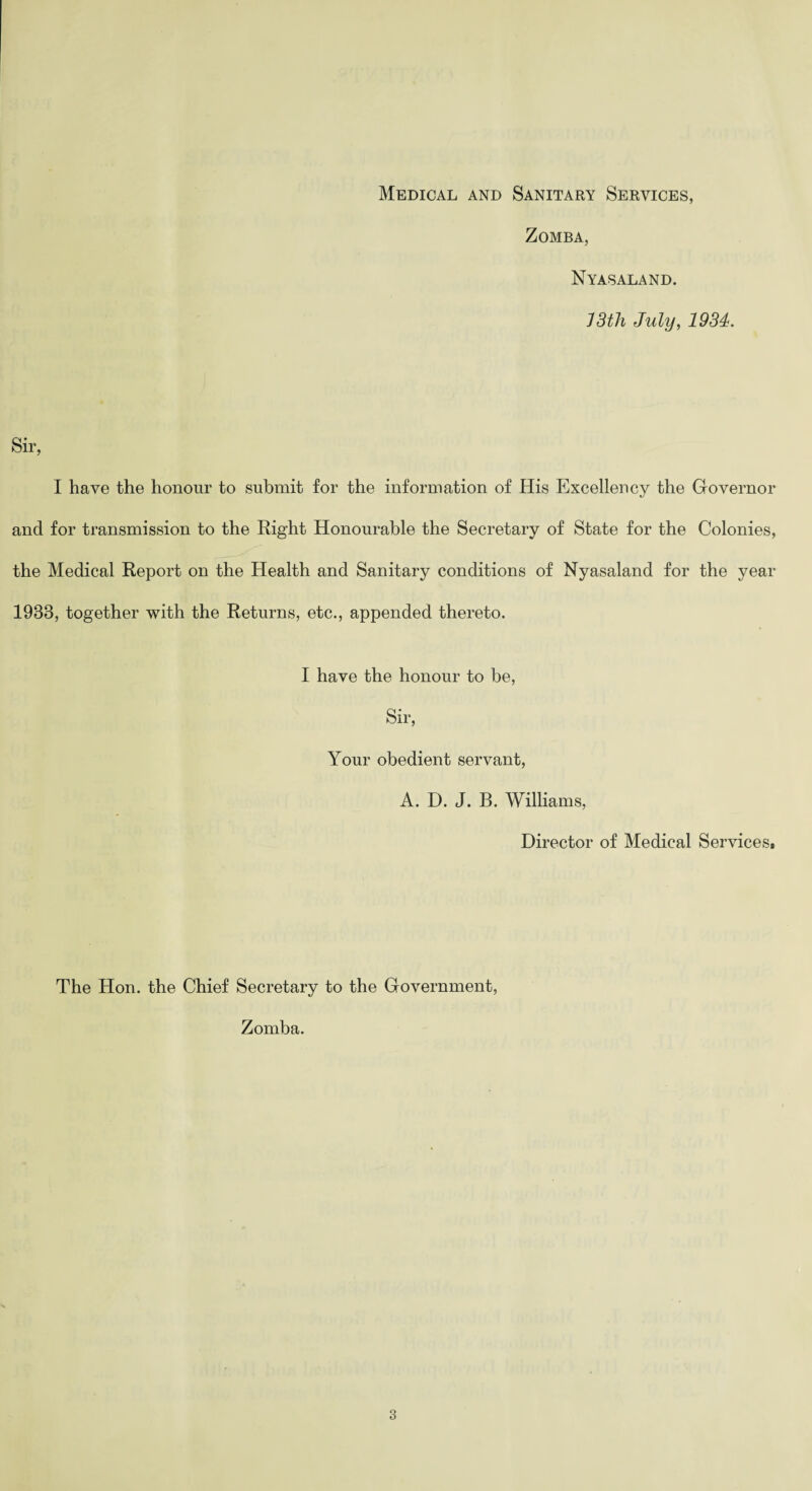 Medical and Sanitary Services, Zomba, Nyasaland. 13tli July, 1934. Sir, I have the honour to submit for the information of His Excellency the Governor and for transmission to the Right Honourable the Secretary of State for the Colonies, the Medical Report on the Health and Sanitary conditions of Nyasaland for the year 1933, together with the Returns, etc., appended thereto. I have the honour to be, Sir, Your obedient servant, A. D. J. B. Williams, Director of Medical Services. The Hon. the Chief Secretary to the Government, Zomba.