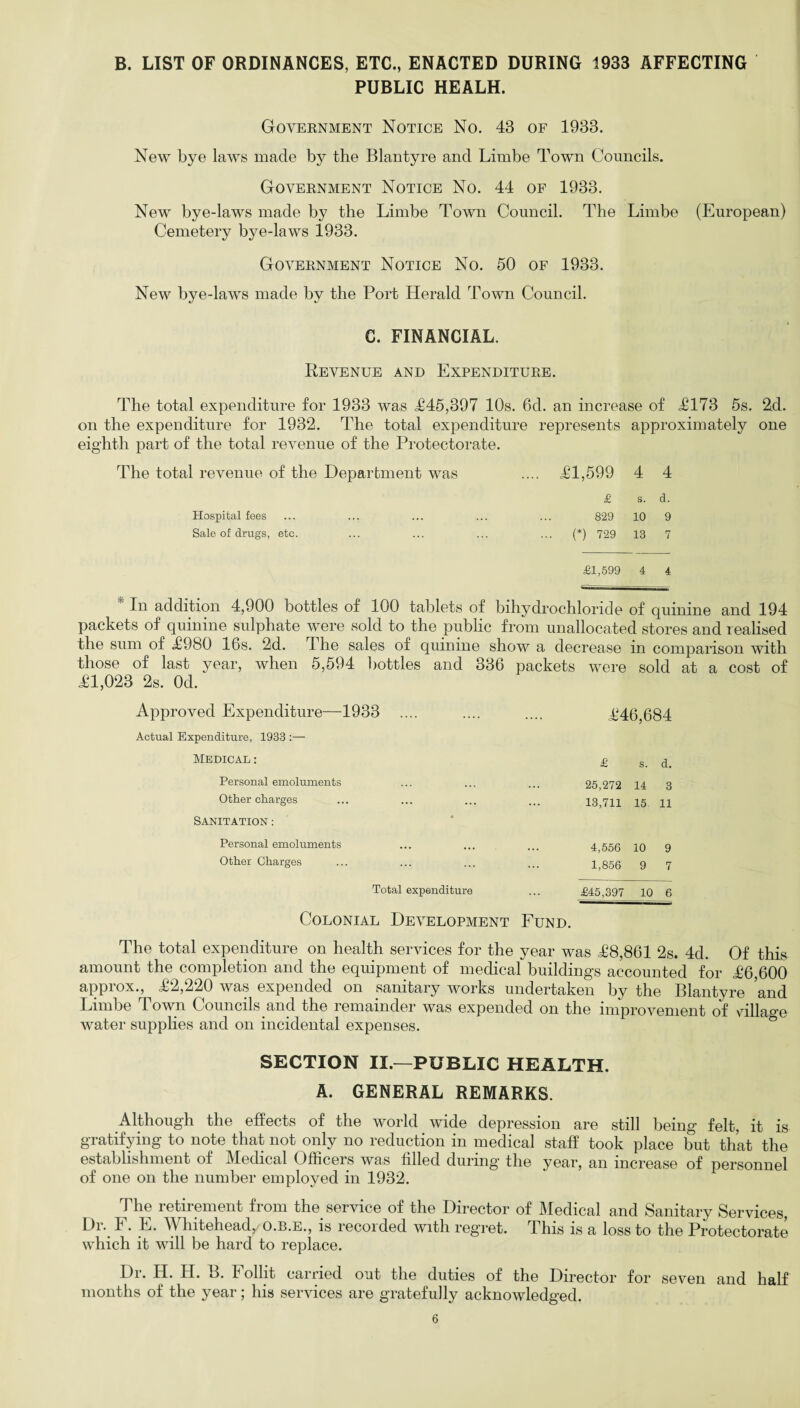 B. LIST OF ORDINANCES, ETC., ENACTED DURING 1933 AFFECTING PUBLIC HEALH. Government Notice No. 43 of 1933. New bye laws made by the Blantyre and Limbe Town Councils. Government Notice No. 44 of 1933. New bye-laws made by the Limbe Town Council. The Limbe (European) Cemetery bye-laws 1933. Government Notice No. 50 of 1933. New bye-laws made by the Port Herald Town Council. C. FINANCIAL. Revenue and Expenditure. The total expenditure for 1933 was £45,397 10s. 6d. an increase of <£173 5s. 2d. on the expenditure for 1932. The total expenditure represents approximately one eighth part of the total revenue of the Protectorate. The total revenue of the Department was .... £1,599 4 4 £ s. d. Hospital fees ... ... ... ... ... 829 10 9 Sale of drugs, etc. ... ... ... ... (*) 729 13 7 £1,599 4 4 In addition 4,900 bottles of 100 tablets of bihydrochlonde of quinine and 194 packets of quinine sulphate were sold to the public from unallocated stores and realised the sum of £980 16s. 2d. I he sales of quinine show a decrease in comparison with those of last year, when 5,594 bottles and 336 packets were sold at a cost of £1,023 2s. Od. Approved Expenditure—1933 £46,684 Actual Expenditure, 1933 :— Medical : £ s. d. Personal emoluments 25,272 14 3 Other charges 13,711 15. 11 Sanitation : Personal emoluments 4,556 10 9 Other Charges 1,856 9 7 Total expenditure £45,397 10 6 Colonial Development Fund. The total expenditure on health services for the year was £8,861 2s. 4d. Of this amount the completion and the equipment of medical buildings accounted for £6,600 approx., £2,220 was expended on sanitary works undertaken by the Blantyre and Limbe Town Councils and the remainder was expended on the improvement of village water supplies and on incidental expenses. SECTION II.—PUBLIC HEALTH. A. GENERAL REMARKS. Although the effects of the world wide depression are still being felt, it is gratifying to note that not only no reduction in medical staff took place but that the establishment of Medical Officers was filled during the year, an increase of personnel of one on the number employed in 1932. The retirement from the service of the Director of Medical and Sanitary Services, Dr. F. E. Whitehead, O.B.E., is recorded with regret. This is a loss to the Protectorate 1*-|. *111 1 1 1 w v ^ v tv l/V which it will be hard to replace. Dr. Id. II. B. I ollit carried out the duties of the Director for seven and half months of the year; his services are gratefully acknowledged.