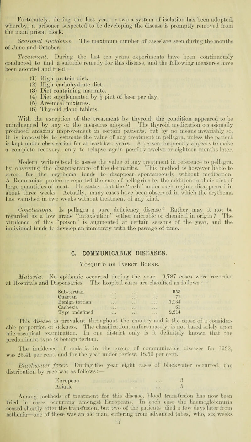 Fortunately, during the last year or two a system of isolation has been adopted, whereby, a prisoner suspected to be developing the disease is promptly removed from the main prison block. Seasonal incidence. The maximum number of cases are seen during the months of June and October. Treatment. During the last ten years experiments have been continuously conducted to find a suitable remedy for this disease, and the following measures have been adopted and tried :— (1) High protein diet. (2) High carbohydrate diet. (8) Diet containing marmite. (4) Diet supplemented by 1 pint of beer per day. (5) Arsenical mixtures. (6) Thyroid gland tablets. With the exception of the treatment by thyroid, the condition appeared to be uninfluenced by any of the measures adopted. The thyroid medication occasionally produced amazing improvement in certain patients, but by no means invariably so. It is impossible to estimate the value of any treatment in pellagra, unless the patient is kept under observation for at least two years. A person frequently appears to make a complete recovery, only to relapse again possibly twelve or eighteen months later. Modern writers tend to assess the value of any treatment in reference to pellagra, by observing the disappearance of the dermatitis. This method is however liable to error, for the erythema tends to disappear spontaneously without medication. A Roumanian professor reported the cure of pellagrins by the addition to their diet of large quantities of meat. He states that the “rash” under such regime disappeared in about three weeks. Actually, many cases have been observed in which the erythema has vanished in two weeks without treatment of any kind. Conclusions. Is pellagra a pure deficiency disease ? Rather may it not be regarded as a low grade “intoxication” either microbic or chemical in origin ? The virulence of this “poison” is augmented at certain seasons of the year, and the individual tends to develop an immunity with the passage of time. C. COMMUNICABLE DISEASES. Mosquito or Insect Borne. Malaria. No epidemic occurred during the year. 9,787 cases were recorded at Hospitals and Dispensaries. The hospital cases are classified as follows:— Sub-tertian Quartan Benign tertian Cachexia Type undefined 953 71 1,134 61 2,214 This disease is prevalent throughout the country and is the cause of a consider¬ able proportion of sickness. The classification, unfortunately, is not based solely upon microscopical examination. In one district only is it definitely known that the predominant type is benign tertian. The incidence of malaria in the group of communicable diseases for 1932, was 23.41 per cent, and for the year under review, 18.5fi per cent. Blackwater fever. During the year eight cases of blackwater occurred, the distribution by race was as follows:— European .... .... .... 3 Asiatic .... .... .... 5 Among methods of treatment for this disease, blood transfusion has now been tried in cases occurring amongst Europeans. In each case the haemoglobinuria ceased shortly after the transfusion, but two of the patients died a few days later from asthenia—one of these was an old man, suffering from advanced tabes, who, six weeks u