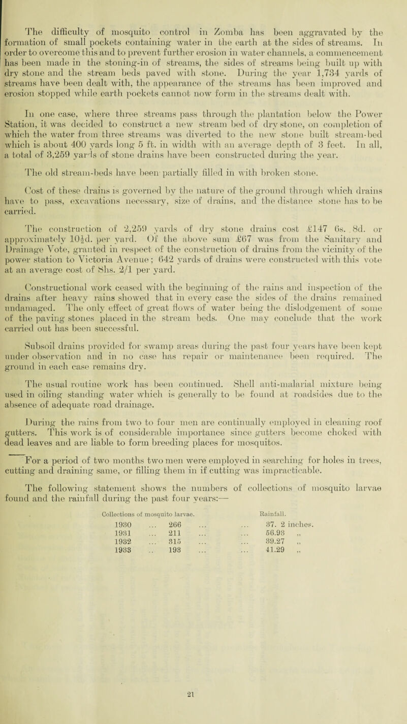 The difficulty of mosquito control in Zomba has been aggravated by the formation of small pockets containing water in the earth at the sides of streams. In order to overcome this and to prevent further erosion in water channels, a commencement has been made in the stoning-in of streams, the sides of streams being built up with dry stone and the stream beds paved with stone. During the year 1,734 yards of streams have been dealt with, the appearance of the streams has been improved and erosion stopped while earth pockets cannot now form in the streams dealt with. In one case, where three streams pass through the plantation below the Power Station, it was decided to construct a new stream bed of dry stone, on completion of which the water from three streams was diverted to the new stone built stream-bed which is about 400 yards long 5 ft. in width with an average depth of 3 feet. In all, a total of 3,259 yards of stone drains have been constructed during the year. The old stream-beds have been partially filled in with broken .stone. Cost of these drains is governed by the nature of the ground through which drains have to pass, excavations necessary, size of drains, and the distance stone has to be carried. The construction of 2,259 yards of dry stone drains cost £147 6s. , 8d. or approximately lOJd. per yard. Of the above sum .£67 was from the Sanitary and Drainage Vote, granted in respect of the construction of drains from the vicinity of the power station to Victoria Avenue; 642 yards of drains were constructed with this vote at an average cost of Shs. 2/1 per yard. Constructional work ceased with the beginning of the rains and inspection of the drains after heavy rains showed that in every case the sides of the drains remained undamaged. The only effect of great flows of water being the dislodgement of some of the paving stones placed in the stream beds. One may conclude that the work carried out has been successful. Subsoil drains provided for swamp areas during the past four years have been kept under observation and in no case has repair or maintenance been required. The ground in each case remains dry. The usual routine work has been continued. Shell anti-malarial mixture being used in oiling standing water which is generally to be found at roadsides due to the absence of adequate road drainage. During the rains from two to four men are continually employed in cleaning roof gutters. This work is of considerable importance since gutters become choked with dead leaves and are liable to form breeding places for mosquitos. For a period of two months two men were employed in searching for holes in trees, cutting and draining same, or filling them in if cutting was impracticable. The following statement shows the numbers of collections of mosquito larvae found and the rainfall during the past four years:— Collections of mosquito larvae. Rainfall. 1930 ... 266 37. 2 inches 1931 ... 211 56.93 „ 1932 315 39.27 „ 1933 193 41.29 „