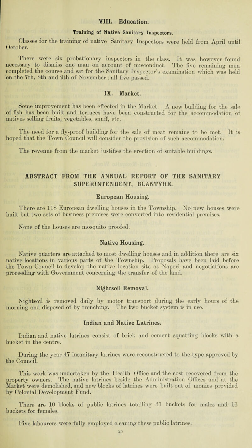 YIII. Education. Training of Native Sanitary Inspectors. Classes for the training of native Sanitary Inspectors were held from April until October. There were six probationary inspectors in the class. It was however found necessary to dismiss one man on account of misconduct. The five remaining men completed the course and sat for the Sanitary Inspector’s examination which was held on the 7th, 8th and 9th of November; all five passed. IX. Market. Some improvement has been effected in the Market. A new building for the sale of fish has been built and terraces have been constructed for the accommodation of natives selling fruits, vegetables, snuff, etc. The need for a fly-proof building for the sale of meat remains to be met. It is hoped that the Town Council will consider the provision of such accommodation. The revenue from the market justifies the erection of suitable buildings. ABSTRACT FROM THE ANNUAL REPORT OF THE SANITARY SUPERINTENDENT, BLANTYRE. European Housing. There are 118 European dwelling houses in the Township. No new houses were built but two sets of business premises were converted into residential premises. None of the houses are mosquito proofed. Native Housing. Native quarters are attached to most dwelling houses and in addition there are six native locations in various parts of the Township. Proposals have been laid before the Town Council to develop the native location site at Naperi and negotiations are proceeding with Government concerning the transfer of the land. Nightsoil Removal. Nightsoil is removed daily by motor transport during the early hours of the morning and disposed of by trenching. The two bucket system is in use. Indian and Native Latrines. Indian and native latrines consist of brick and cement squatting blocks with a bucket in the centre. During the year 47 insanitary latrines were reconstructed to the type approved by the Council. This work was undertaken by the Health Office and the cost recovered from the property owners. The native latrines beside the Administration Offices and at the Market were demolished, and new blocks of latrines were built out of monies provided by Colonial Development Fund. There are 10 blocks of public latrines totalling 31 buckets for males and 16 buckets for females. Five labourers were fully employed cleaning these public latrines.