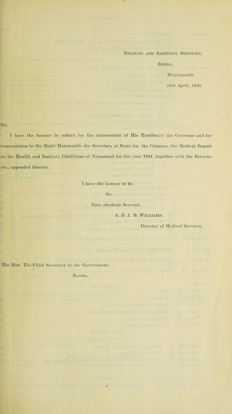 Medical and Sanitary Services, Zomba, NYAS ALAND. 25th April, 1935. Sir, I have the honour to submit for the information of His Excellency the Governor and for transmission to the Right Honourable the Secretary of State for the Colonies, the Medical Report on the Health and Sanitary Conditions of Nyasaland for the year 1934, together with the Returns etc., appended thereto. I have the honour to be, Sir, Your obedient Servant, A. D. J. B. Williams, Director of Medical Services. The Hon. The'Chief Secretary to the Government, m Zomba.